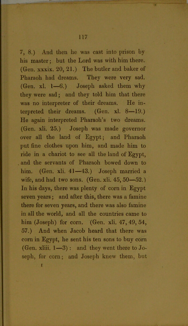 7, 8.) And then he was cast into prison by his master; but the Lord was with him there. (Gen. xxxix. 20, 21.) The butler and baker of Pharaoh had dreams. They were very sad. (Gen. xl. 1—6.) Joseph asked them why they were sad; and they told him that there was no interpreter of their dreams. He in- terpreted their dreams. (Gen. xl. 8—19.) He again interpreted Pharaoh’s two dreams. (Gen. xli. 25.) Joseph was made governor over all the land of Egypt; and Pharaoh put fine clothes upon him, and made him to ride in a chariot to see all the land of Egypt, and the servants of Pharaoh bowed down to him. (Gen. xli. 41—43.) Joseph married a wife, and had two sons. (Gen. xli. 45,50—52.) In his days, there was plenty of corn in Egypt seven years; and after this, there was a famine there for seven years, and thei'e was also famine in all the world, and all the countries came to him (Joseph) for corn. (Gen. xli. 47, 49, 54, 57.) And when Jacob heard that there was corn in Egypt, he sent his ten sons to buy corn (Gen. xliii. 1—3): and they went there to Jo- seph, for corn; and Joseph knew them, but r