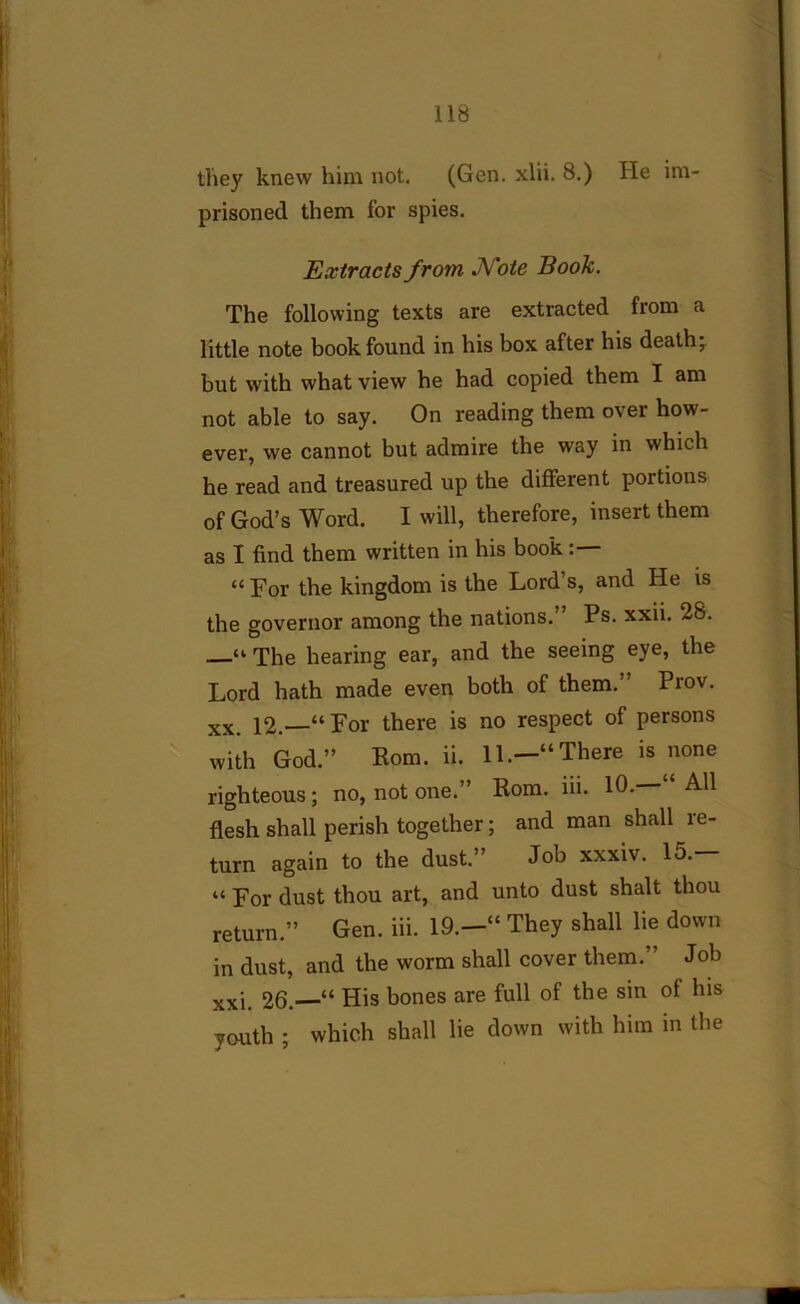 they knew him not. (Gen. xlii. 8.) He im- prisoned them for spies. Extracts from, Note Book. The following texts are extracted from a little note book found in his box after his death; but with what view he had copied them I am not able to say. On reading them over how- ever, we cannot but admire the way in which he read and treasured up the different portions of God’s Word. I will, therefore, insert them as I find them written in his book : “ For the kingdom is the Lord’s, and He is the governor among the nations.” Ps. xxii. 28. “ The hearing ear, and the seeing eye, the Lord hath made even both of them.’ Prov. xx. 12.—“For there is no respect of persons with God.” Rom. ii. 11.—“There is none righteous; no, not one.” Rom. iii. 10. All flesh shall perish together; and man shall le- turn again to the dust.” Job xxxiv. lo. “ For dust thou art, and unto dust shalt thou return.” Gen. iii. 19.—“ They shall lie down in dust, and the worm shall cover them.” Job xxj 26.—“ His bones are full of the sin of his youth ; which shall lie down with him in the