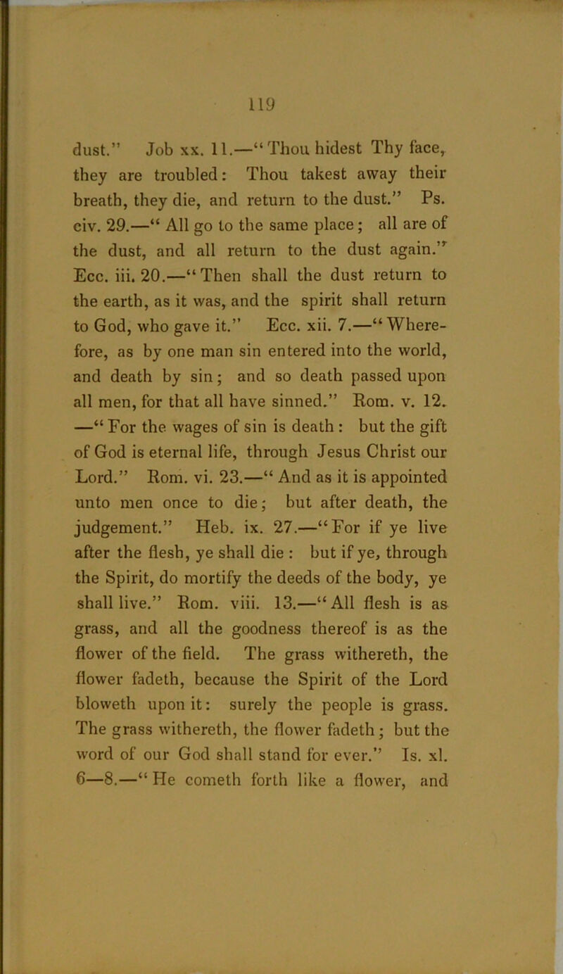 dust.” Job xx. 11.—“Thouhidest Thy face, they are troubled: Thou takest away their breath, they die, and return to the dust.” Ps. civ. 29.—“ All go to the same place ; all are of the dust, and all return to the dust again. ’ Ecc. iii. 20.—“Then shall the dust return to the earth, as it was, and the spirit shall return to God, who gave it.” Ecc. xii. 7.—“Where- fore, as by one man sin entered into the world, and death by sin; and so death passed upon all men, for that all have sinned.” Rom. v. 12. —“ For the wages of sin is death : but the gift of God is eternal life, through Jesus Christ our Lord.” Rom. vi. 23.—“ And as it is appointed unto men once to die; but after death, the judgement.” Heb. ix. 27.—“For if ye live after the flesh, ye shall die : but if ye, through the Spirit, do mortify the deeds of the body, ye shall live.” Rom. viii. 13.—“All flesh is as grass, and all the goodness thereof is as the flower of the field. The grass withereth, the flower fadeth, because the Spirit of the Lord bloweth upon it: surely the people is grass. The grass withereth, the flower fadeth ; but the word of our God shall stand for ever.” Is. xl. 6—8.—“ He cometh forth like a flower, and