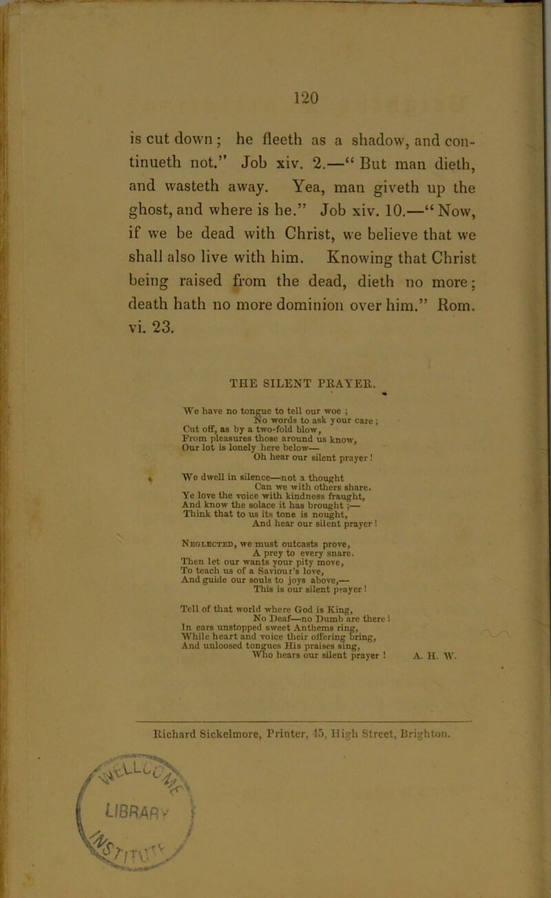 is cut down ; he lleeth as a shadow, and con- tinueth not.” Job xiv. 2.—“ But man dieth, and wasteth away. Yea, man giveth up the ghost, and where is he.” Job xiv. 10.—“ Now, if we be dead with Christ, we believe that we shall also live with him. Knowing that Christ being raised from the dead, dieth no more; death hath no more dominion over him.” Rom. vi. 23. THE SILENT PllATER. We have no tongue to tell our woe ; No words to ask your care ; Cut off, as by a two-fold blow, From pleasures those around us know, Our lot is lonely here below— Oh hear our silent prayer! % We dwell in silence—not a thought Can we with others share. Ye love the voice with kindness fraught, And know' the solace it has brought ;— Think that to us its tone is nought, And hear our silent prayer ! Neglected, we must outcasts prove, A prey to every snare. Then let our w-ants your pity move, To teach us of a Saviour’s love, And guide our souls to joys above,— This is our silent prayer ! Tell of that world where God is King, No Deaf—no Dumb are there 1 In ears unstopped sweet Anthems ring, While heart and voice their offering bring, And unloosed tongues Ilis praises sing, Who hears our silent prayer 1 A. H. W. Richard Sickelmore, Printer, 45, High Street, Brighton. LIBRARY f „ /