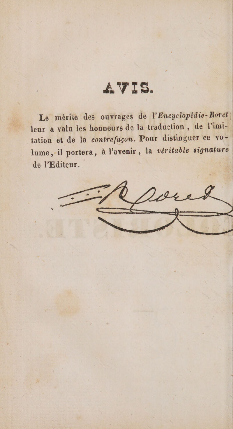 AVIS. Le mérite des ouvrages de l’Encyclopédie-Rorel leur a valu les honneurs de la traduction, de l’imi- tation et de la contrefaçon. Pour distinguer ce vo- lume,-il portera, à l’avenir, la véritable signature de l’Editeur.