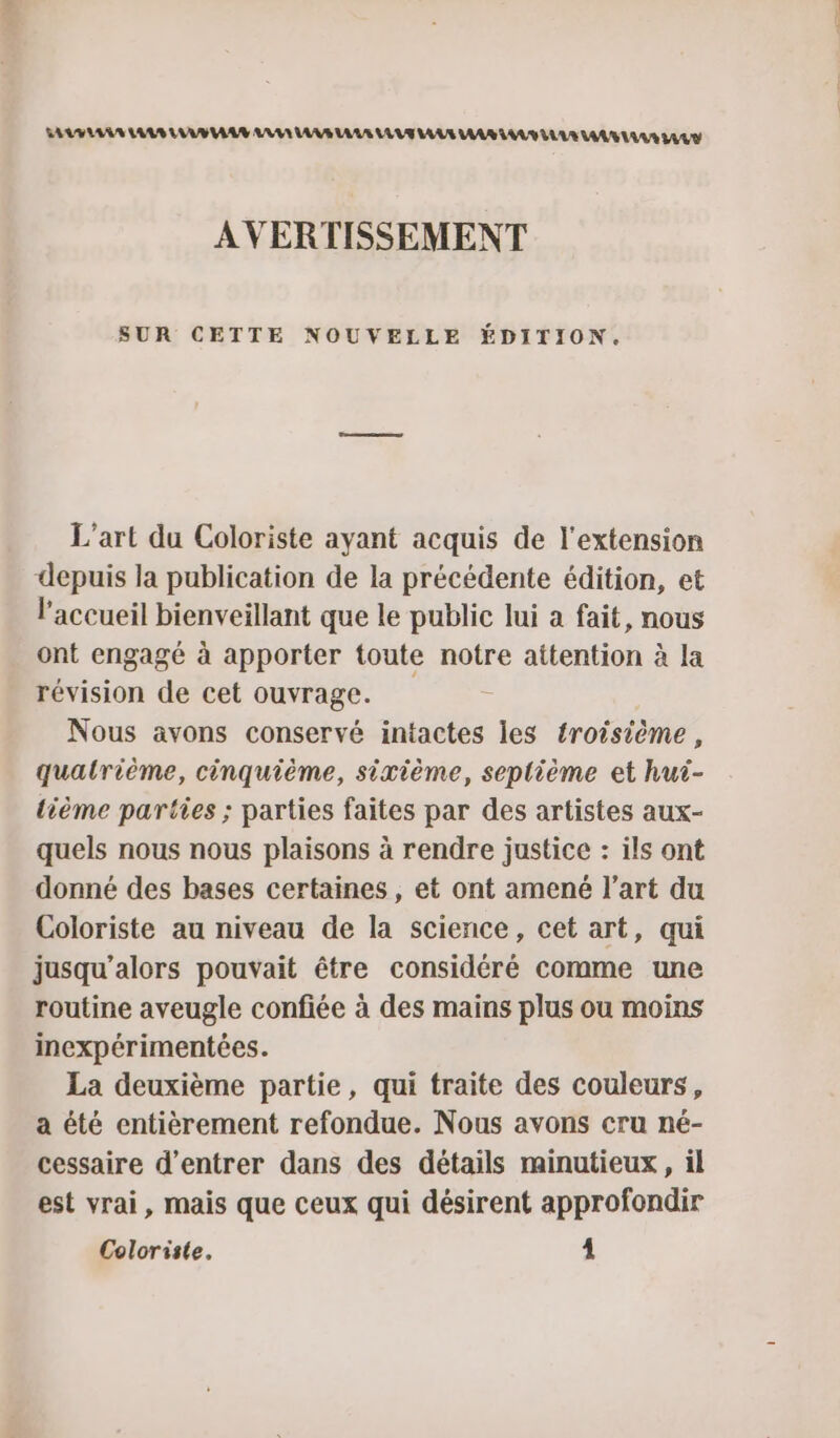 SAV LAS AUS LUS AA ARE AA LAS LAVE LAS LAS AA LUE LAS LAS LULU AVERTISSEMENT SUR CETTE NOUVELLE ÉDITION. L'art du Coloriste ayant acquis de l'extension depuis la publication de la précédente édition, et l'accueil bienveillant que le public lui a fait, nous ont engagé à apporter toute notre attention à la révision de cet ouvrage. Nous avons conservé intactes les troisième , quatrième, cinquième, sixième, seplième et hut- tième parties ; parties faites par des artistes aux- quels nous nous plaisons à rendre justice : ils ont donné des bases certaines, et ont amené l’art du Coloriste au niveau de la science, cet art, qui jusqu'alors pouvait être considéré comme une routine aveugle confiée à des mains plus ou moins inexpérimentées. La deuxième partie, qui traite des couleurs, a été entièrement refondue. Nous avons cru né- cessaire d'entrer dans des détails minutieux, il est vrai, mais que ceux qui désirent approfondir Coloriste. 4