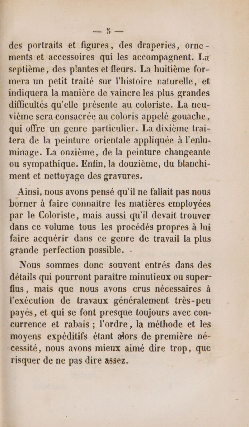 er Press des portraits et figures, des draperies, orne - ments et accessoires qui les accompagnent. La septième, des plantes et fleurs. La huitième for- mera un petit traité sur l’histoire naturelle, et indiquera la manière de vaincre les plus grandes difficultés qu’elle présente au coloriste. La neu- vième sera consacrée au coloris appelé gouache, qui offre un genre particulier. La dixième trai- tera de la peinture orientale appliquée à l'enlu- minage. La onzième, de la peinture changeante ou sympathique. Enfin, Ja douzième, du blanchi- ment et nettoyage des gravures. Ainsi, nous avons pensé qu’il ne fallait pas nous borner à faire connaître les matières employées par le Coloriste, mais aussi qu’il devait trouver dans ce volume tous les procédés propres à lui faire acquérir dans ce genre de travail la plus grande perfection possible. . Nous sommes donc souvent entrés dans des détails qui pourront paraître minutieux ou super- flus, mais que nous avons crus nécessaires à l'exécution de travaux généralement très-peu payés, et qui se font presque toujours avec con- currence et rabais ; l’ordre, la méthode et les moyens expéditifs étant alors de première né- cessité, nous avons mieux aimé dire trop, que risquer de ne pas dire assez,