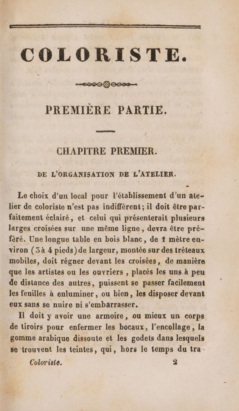 E CROSS PREMIÈRE PARTIE. CHAPITRE PREMIER. DE L'ORGANISATION DE L'ATELIER. Le choix d’un local pour l'établissement d’un ate- lier de coloriste n’est pas indifférent; il doit être par- faitement éclairé, et celui qui présenterait plusieurs larges croisées sur une même ligne , devra être pré- féré. Une longue table en bois blanc, de 4 mètre en- viron (5 à 4 pieds )de largeur, montée sur des tréteaux mobiles, doit régner devant les croisées, de manière que les artistes ou les ouvriers , placés les uns à peu de distance des autres, puissent se passer facilement les feuilles à enluminer , ou bien, les disposer devant eux sans se nuire ni s’embarrasser. Il doit y avoir une armoire, ou mieux un corps de tiroirs pour enfermer les bocaux, l’encollage , la gomme arabique dissoute et les godets dans lesquels se trouvent les teintes, qui, hors le temps du tra: