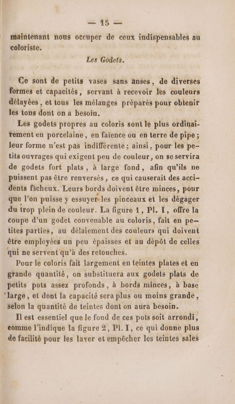 ee 48 _ maintenant nous occuper de ceux px pair au = coloriste. Les Godets, Ce sont de petits vases sans anses, de diverses formes et capacités, servant à recevoir les couleurs délayées , et tous les mélanges préparés pour obienir les tons dont on a besoin. Les godets propres au coloris sont le plus ordinai- rement en porcelaine, en faïence ou en terre de pipe ; leur forme n’est pas indifférente ; ainsi, pour les pe- tits ouvrages qui exigent peu de couleur, on seservira de godets fort plats, à large fond, afin qu’ils ne puissent pas être renversés, ce qui causerait des acci- dénts ficheux. Leurs bords doivent être minces, pour que l’on puisse y essuyer les pinceaux et les dégager du trop pléin de couleur. La figure 4, PI. I, offre la coupe d’un godet convenable au coloris, fait en pe— tites parties, au délaiement des couleurs qui doivent être employées un peu épaisses ef au depot de celles qui ne servent qu’à des retouches. Pour le coloris fait largement en teintes plates et en grande quantité, on substituera aux godels plats de petits pots assez profonds, à bords minces, à base ‘large , et dont la capacité sera plus ou moins grande, selon la quantité de teintes dont on aura besoin. Il est essentiel que le fond de ces pots soit arrondi, eomme l'indique la figure 2, PI. X, ce qui donne plus de facilité pour les laver et empêcher les teintes sales