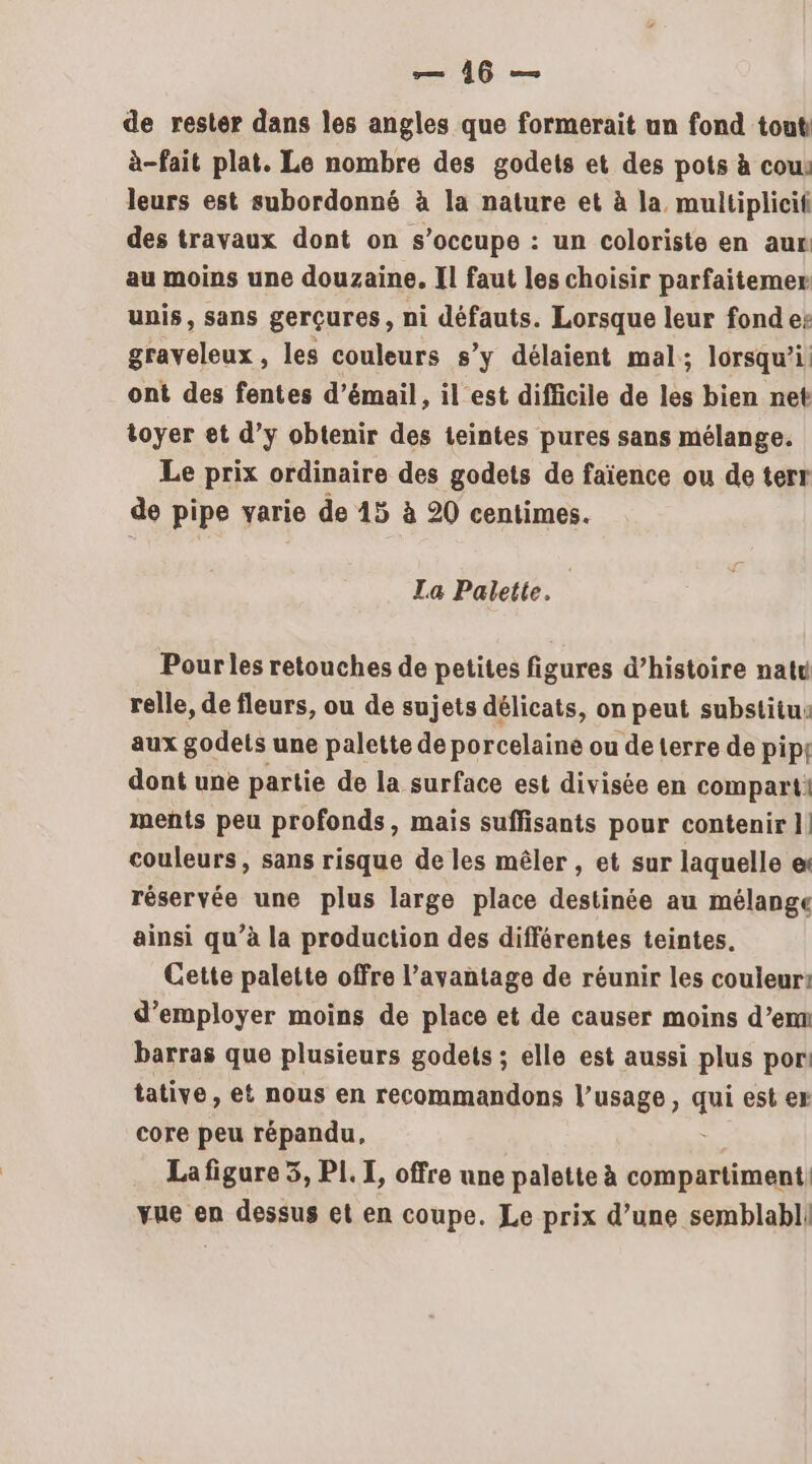 de rester dans les angles que formerait un fond tout à-fait plat. Le nombre des godets et des pots à cous leurs est subordonné à la nature et à la multiplicif des travaux dont on s'occupe : un coloriste en aus au moins une douzaine. Il faut les choisir parfaitemer unis, sans gerçures, ni défauts. Lorsque leur fonde: graveleux , les couleurs s’y délaient mal; lorsqu’i ont des fentes d’émail, il est difficile de les bien net toyer et d’y obtenir des teintes pures sans mélange. Le prix ordinaire des godets de faïence ou de terr de pipe varie de 15 à 20 centimes. La Palette. Pour les retouches de petites figures d’histoire natu relle, de fleurs, ou de sujets délicats, on peut substitus aux godets une palette de porcelaine ou de terre de pip{ dont une partie de la surface est divisée en compart! ments peu profonds, mais suffisants pour contenir ]! couleurs, sans risque de les mêler , et sur laquelle e réservée une plus large place destinée au mélange ainsi qu’à la production des différentes teintes. Cette palette offre l'avantage de réunir les couleur: d'employer moins de place et de causer moins d’em barras que plusieurs godets ; elle est aussi plus por tative, et nous en recommandons l’usage, qi est er core peu répandu, La figure 5, PI. I, offre une palette à compartiment, vue en dessus et en coupe. Le prix d’une semblabl|