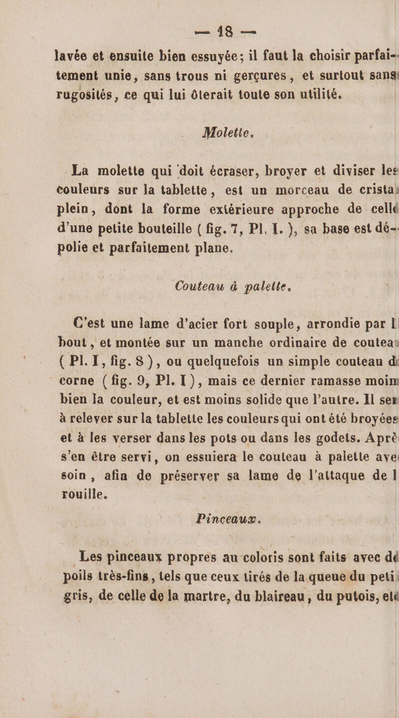 lavée et ensuite bien essuyée; il faut la choisir parfai-. tement unie, sans trous ni gerçures, et surtout san rugosilés, ce qui lui ôterait toute son utilité. Mholette, La molette qui doit écraser, broyer et diviser les couleurs sur la tablette, est un morceau de cristas plein, dont la forme extérieure approche de cellé d’une petite bouteille (fig. 7, PI, . }, sa base est dé polie et parfaitement plane. Couteau à palette. C'est une lame d'acier fort souple, arrondie par L bout , et montée sur un manche ordinaire de coutea: (PLI, fig. 8), ou quelquefois un simple couteau di corne (fig. 9, PI. T), mais ce dernier ramasse moim bien la couleur, et est moins solide que l’autre. Il sex à relever sur la tablette les couleurs qui ont été broyées et à les verser dans les pots ou dans les godets. Aprè s’en être servi, on essuiera le couteau à palette ave soin , afia de préserver sa lame de l’aittaque de] rouille. Pinceaux. Les pinceaux propres au coloris sont faits avee dé poils très-fins, tels que ceux tirés de la queue du peti) gris, de celle de la martre, du blaireau , du putois, ele