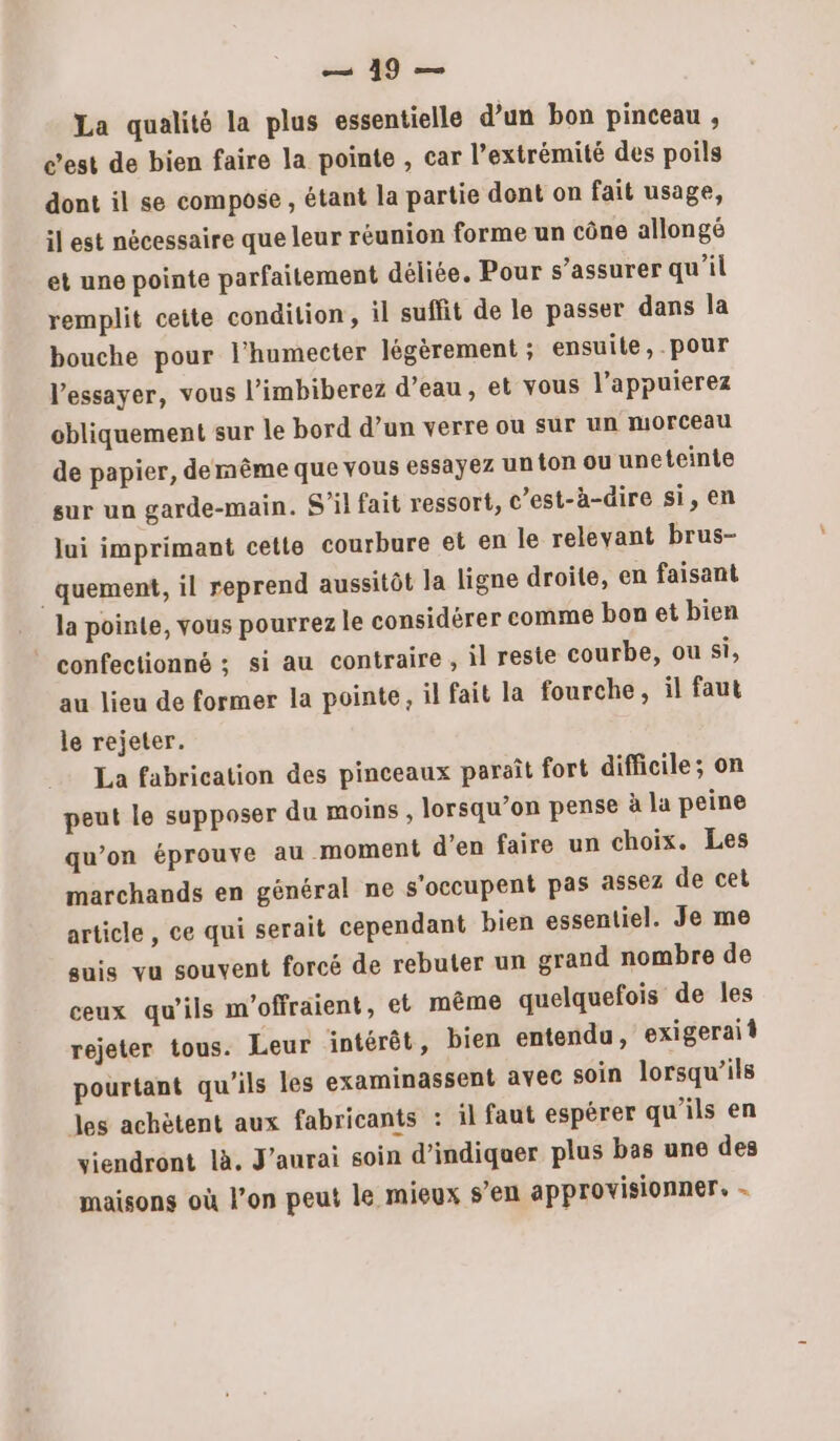 La qualité la plus essentielle d’un bon pinceau , c’est de bien faire la pointe , car l’extrémité des poils dont il se compose , étant la partie dont on fait usage, il est nécessaire que leur réunion forme un cône allongé et une pointe parfaitement déliée. Pour s'assurer qu’il remplit cette condition, il suffit de le passer dans la bouche pour l’humecter légèrement ; ensuite, pour l'essayer, vous l’imbiberez d’eau, et vous l’appuierez obliquement sur le bord d’un verre où sur un morceau de papier, demême que vous essayez un ton ou uneteinte sur un garde-main. S'il fait ressort, c’est-à-dire si, en lui imprimant cette courbure et en le relevant brus- _quement, il reprend aussitôt la ligne droite, en faisant la pointe, vous pourrez le considérer comme bon et bien ” confectionné ; si au contraire , il reste courbe, ou si, au lieu de former la pointe, il fait la fourche, il faut le rejeter. La fabrication des pinceaux paraît fort difficile; on peut le supposer du moins, lorsqu’on pense à la peine qu’on éprouve au moment d’en faire un choix. Les marchands en général ne s'occupent pas assez de cet article, ce qui serait cependant bien essentiel. Je me guis vu souvent forcé de rebuter un grand nombre de ceux qu'ils m'offraient, et même quelquefois de les rejeter tous. Leur intérêt, bien entendu, exigeraif pourtant qu'ils les examinassent avec soin lorsqu'ils les achètent aux fabricants : il faut espérer qu’ils en viendront là. J'aurai soin d'indiquer plus bas une des maisons où l’on peut le mieux s’en approvisionner, -