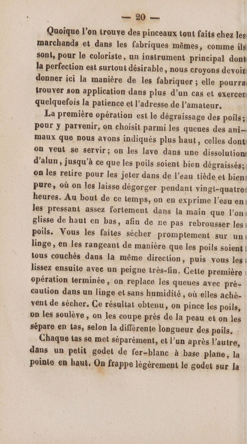 Quoique l’on trouve des pinceaux tout faits chez les marchands et dans les fabriques mêmes, comme il sont, pour le coloriste, un instrument principal dont la perfection est surtout désirable &gt; NOUS croyons devoir donner ici la manière de les fabriquer ; elle pourra: trouver son application dans plus d’un cas et exercer quelquefois la patience et l'adresse de l’amateur. La première opération est le dégraissage des poils: Pour ÿ parvenir, on choisit parmi les queues des ani maux que nous avons indiqués plus haut, celles dont on veut se servir; on les lave dans une dissolution: d’alun, jusqu’à ce que les poils soient bien dégraissés;, on les retire pour les jeter dans de l’eau tiède et bien: pure, où on les laisse dégorger pendant vingt-quatre: heures. Au bout de ce temps, on en exprime l’eau en: les pressant assez fortement dans la main que l’on: glisse de haut en bas, afin de ne pas rebrousser les: poils. Vous les faites sécher promptement sur uni linge , en les rangeant de manière que les poils soient | tous couchés dans la même direction, puis vous les | lissez ensuite avee un peigne très-fin, Cette première | opération terminée , on replace les queues avec pré- caution dans un linge et sans humidité, où elles achè- vent de sécher. Ce résultat obtenu, on pince les poils, on les soulève , on les coupe près de la peau et on les sépare en tas, selon la différente longueur des poils, Chaque tas se met séparément, et l’un après l’autre, dans un petit godet de fer-blanc à base plane, la pointe en haut. On frappe légèrement le godet sur la