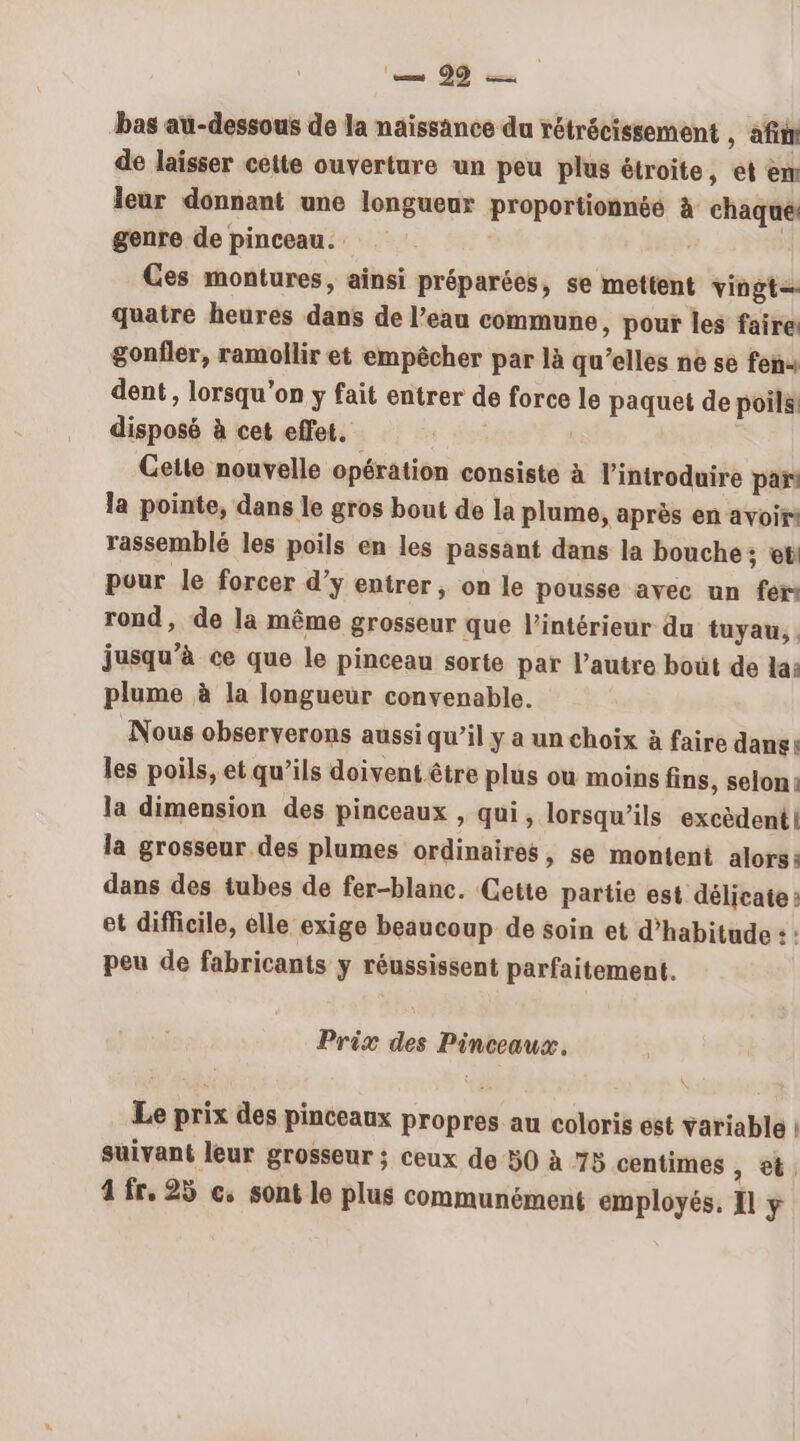 bas au-dessous de la naissance du rétrécissement , afin de laisser cette ouverture un peu plus étroite, et em leur donnant une longueur proportionnéé à chaque! genre de pinceau. | | Ces montures, ainsi préparées, se mettent vingt= quatre heures dans de l’eau commune, pour les faire: gonfler, ramollir et empêcher par là qu’elles ne se fen« dent, lorsqu'on y fait entrer de force le paquet de poils! disposé à cet effet. #34 | Ceite nouvelle opération consiste à l'introduire pan la pointe, dans le gros bout de la plume, après en avoir rassemblé les poils en les passant dans la bouche ; et pour le forcer d’y entrer, on le pousse avec un fer rond, de la même grosseur que l’intérieur du tuyau, . jusqu’à ce que le pinceau sorte par l’autre bout de la: plume à la longueur convenable. Nous observerons aussi qu’il y a un choix à faire dane: les poils, et qu’ils doivent être plus ou moins fins, selon: la dimension des pinceaux , qui, lorsqu'ils excèdent| la grosseur des plumes ordinaires, se montent alors: dans des tubes de fer-blanc. Cette partie est délicate: et difficile, elle exige beaucoup de soin et d'habitude : : peu de fabricants y réussissent parfaitement. Prix des Pinceaux. Le prix des pinceaux propres au coloris est variable | suivant leur grosseur ; ceux de 50 à 75 centimes , 4 fr, 25 c, sont le plus communément employés, Il y