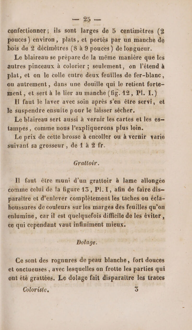 pouces) environ, plats, et portés par un manche de bois de 2 décimètres (8 à 9 pouces } de longueur. Le blaireau se prépare de la même manière que les autres pinceaux à colorier ; seulement, on l’étend à plat, et on le colle entre deux feuilles de fer-blanc, ou autrement, dans une douille qui le retient forte- ment, et.sert à le lier au manche (is. 17, FLE.) El faut le laver avec soin après s’en être servi, et le suspendre ensuite pour Le laisser sécher. Le blaireau sert aussi à vernir les cartes et les es— tampes, comme nous l’expliquerons plus loin. Le prix de cette brosse à encoller ow à vernir varie suivant sa grosseur , de 1 à 2 fr. t Grattoir. : Il faut être muni d’un grattoir à lame allongée comme celui de la figure 143, PI.T, afin de faire dis— paraître et d’enlever complètement les taches ou écla- boussures de couleurs sur les marges des feuilles qu’on enlumine, car il est quelquefois difficile de les éviter, te qui cependant vaut infiniment mieux. Dolage. Ce sont des rognures de peau blanche, fort douces et onctueuses , ayéc lesquelles on frotte les parties qui ont été grattées. Le dolage fait disparaître les traces Coloriste, 3
