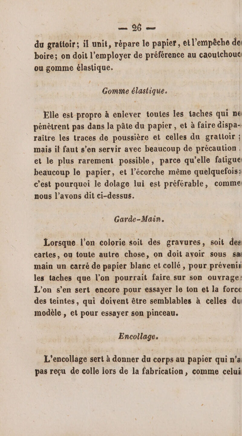 du grattoir: il unit, répare le papier, et l'empêche de: boire; on doit l’employer de préférence au caoutchouc ou gomme élastique. Gomme élastique. Elle est propre à enlever toutes les taches qui ne pénètrent pas dans la pâte du papier , et à faire dispa- raître les traces de poussière et celles du grattoir ; mais il faut s’en servir avec beaucoup de précaution. et le plus rarement possible, parce qu’elle fatigue: beaucoup le papier, et l’écorche même quelquefois: c’est pourquoi le dolage lui est préférable, comme nous l’avons dit ci-dessus. Garde-Main. Lorsque l’on colorie soit des gravures, soit des cartes, ou toute autre chose, on doit avoir sous sa main un carré de papier blanc et collé, pour prévenis les taches que l'on pourrait faire sur son ouvrage: L'on s’en sert encore pour essayer le ton et la force des teintes, qui doivent être semblables à celles du modèle , et pour essayer son pinceau. Encollage. L’encollage sert à donner du corps au papier qui n’a: pas reçu de colle lors de la fabrication, comme celui