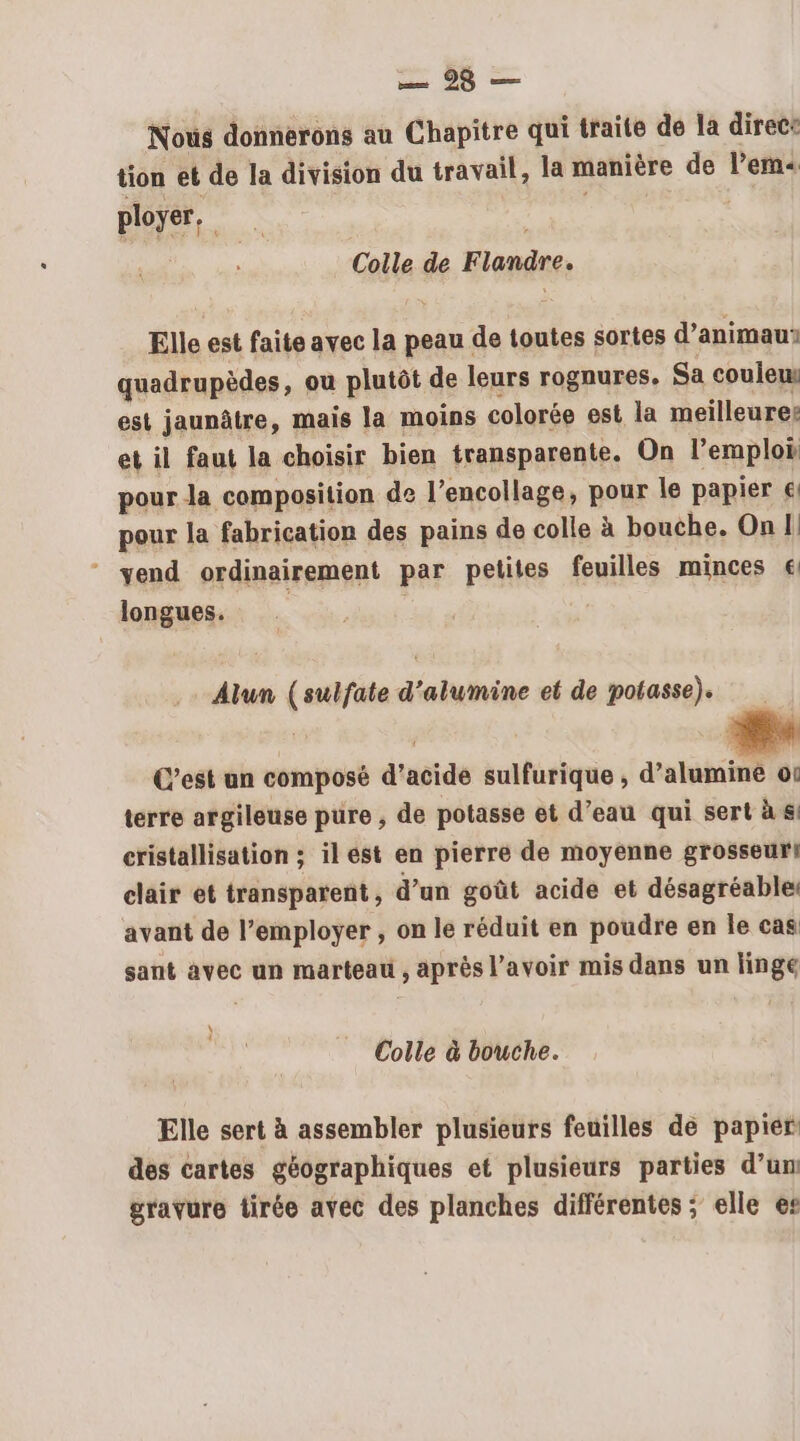 Nous donnerons au Chapitre qui traite de la direce tion et de la division du travail, la manière de l’em« ployer, Colle de Flandre. Elle est faite avec la peau de toutes sortes d’animaur quadrupèdes, ou plutôt de leurs rognures. Sa coule est jaunâtre, mais la moins colorée est la meilleure: et il faut la choisir bien transparente. On l'emploi pour la composition de l’encollage, pour le papier € pour la fabrication des pains de colle à bouche. On 1! vend ordinairement par petites feuilles minces € longues. Alun ( sulfate d'alumine et de potasse). C’est un composé d'acide sulfurique , d'ahati 0 terre argileuse pure , de potasse et d’eau qui sert à &amp; cristallisation ; il ést en pierre de moyenne grosseur! clair et transparent, d’un goût acide et désagréable: avant de l’employer , on le réduit en poudre en le cas sant avec un marteau , après l'avoir mis dans un linge \ 4 Colle à bouche. Elle sert à assembler plusieurs feuilles de papier des cartes géographiques et plusieurs parties d’un gravure tirée avec des planches différentes ; elle es