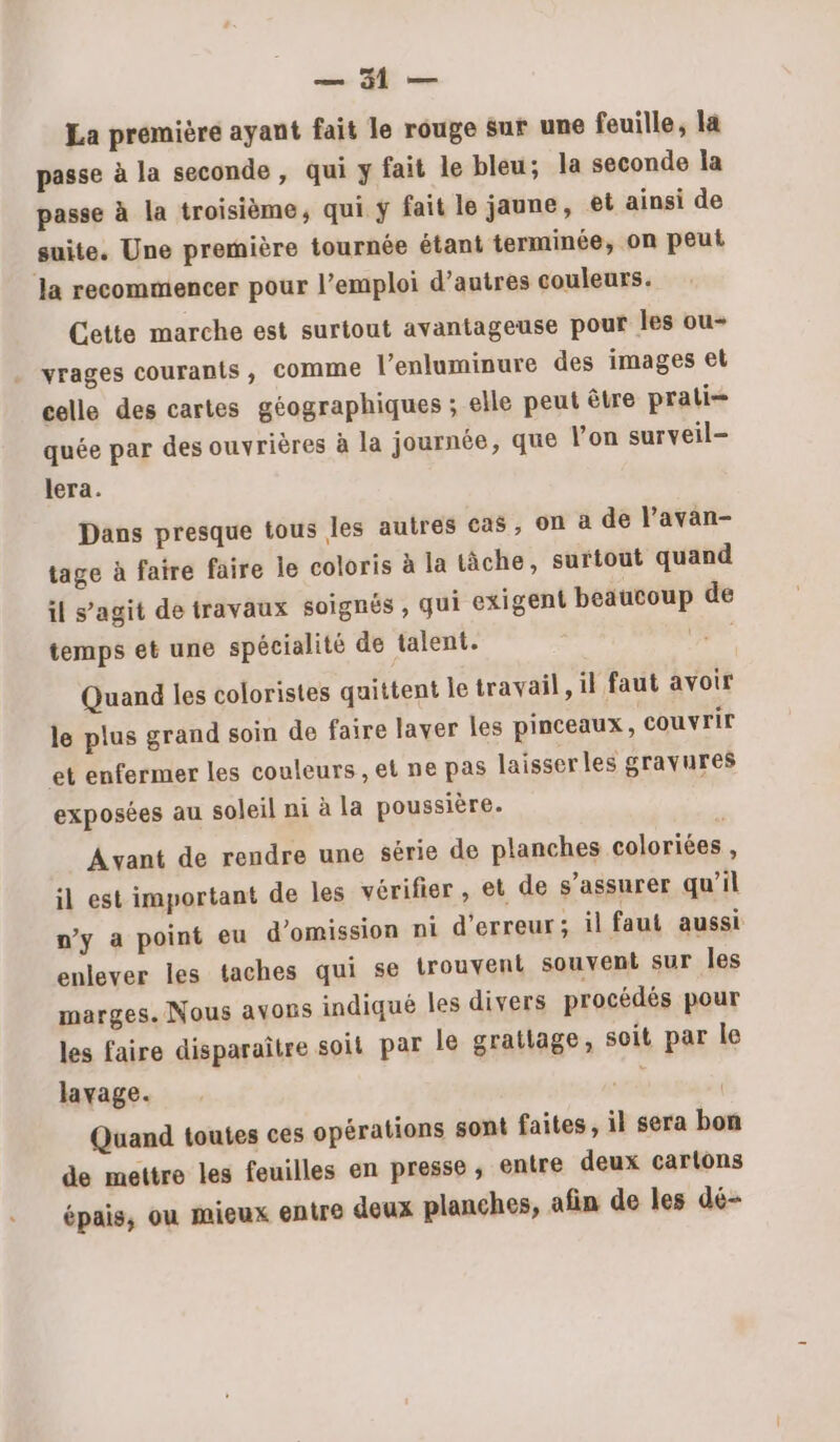 se ME vis La première ayant fait le rouge sur une feuille, la passe à la seconde , qui y fait le bleu; la seconde la passe à la troisième, qui ÿ fait le jaune, et ainsi de suite. Une première tournée étant terminée, on peut la recommencer pour l’emploi d’autres couleurs. Cette marche est surtout avantageuse pour les ou- vrages courants, comme l’enluminure des images el celle des cartes géographiques ; elle peut être prati= quée par des ouvrières à la journée, que lon surveil- lera. Dans presque tous les autres cas, on à de l’avan- tage à faire faire le coloris à la tâche, surtout quand il s’agit de travaux soignés , qui exigent beaucoup de temps et une spécialité de talent. ii Quand les coloristes quittent le travail, il faut avoir le plus grand soin de faire laver les pinceaux, couvrir et enfermer les couleurs , et ne pas laisser les gravures exposées au soleil ni à la poussière. Avant de rendre une série de planches coloriées , il est important de les vérifier, et de s'assurer qu’il ny a point eu d’omission ni d'erreur; il faut aussi enlever les taches qui se trouvent souvent sur les marges. Nous avons indiqué les divers procédés pour les faire disparaître soit par le grattage, soit par le lavage. | Quand toutes ces opérations sont faites, il sera bon de mettre les feuilles en presse, entre deux cartons épais, ou mieux entre deux planches, afin de les dé-