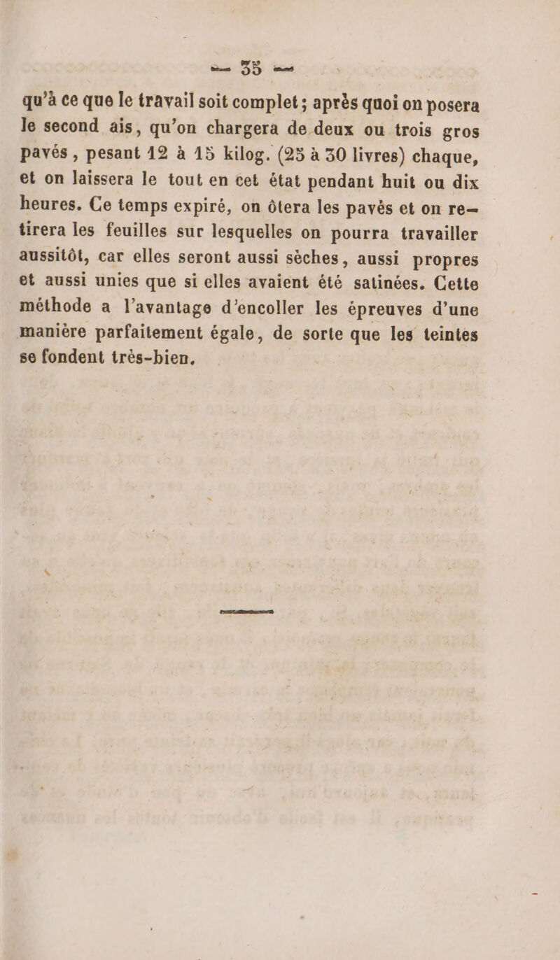 qu’à ce que le travail soit complet; après quoi on posera le second ais, qu’on chargera de deux ou trois gros pavés , pesant 12 à 15 kilog. (25 à 30 livres) chaque, et on laissera le tout en cet état pendant huit ou dix heures. Ce temps expiré, on ôtera les payës et on re tirera les feuilles sur lesquelles on pourra travailler aussitôt, car elles seront aussi sèches, aussi propres et aussi unies que si elles avaient été satinées. Cette méthode a l'avantage d’encoller les épreuves d’une manière parfaitement égale, de sorte que les teintes se fondent très-bien,