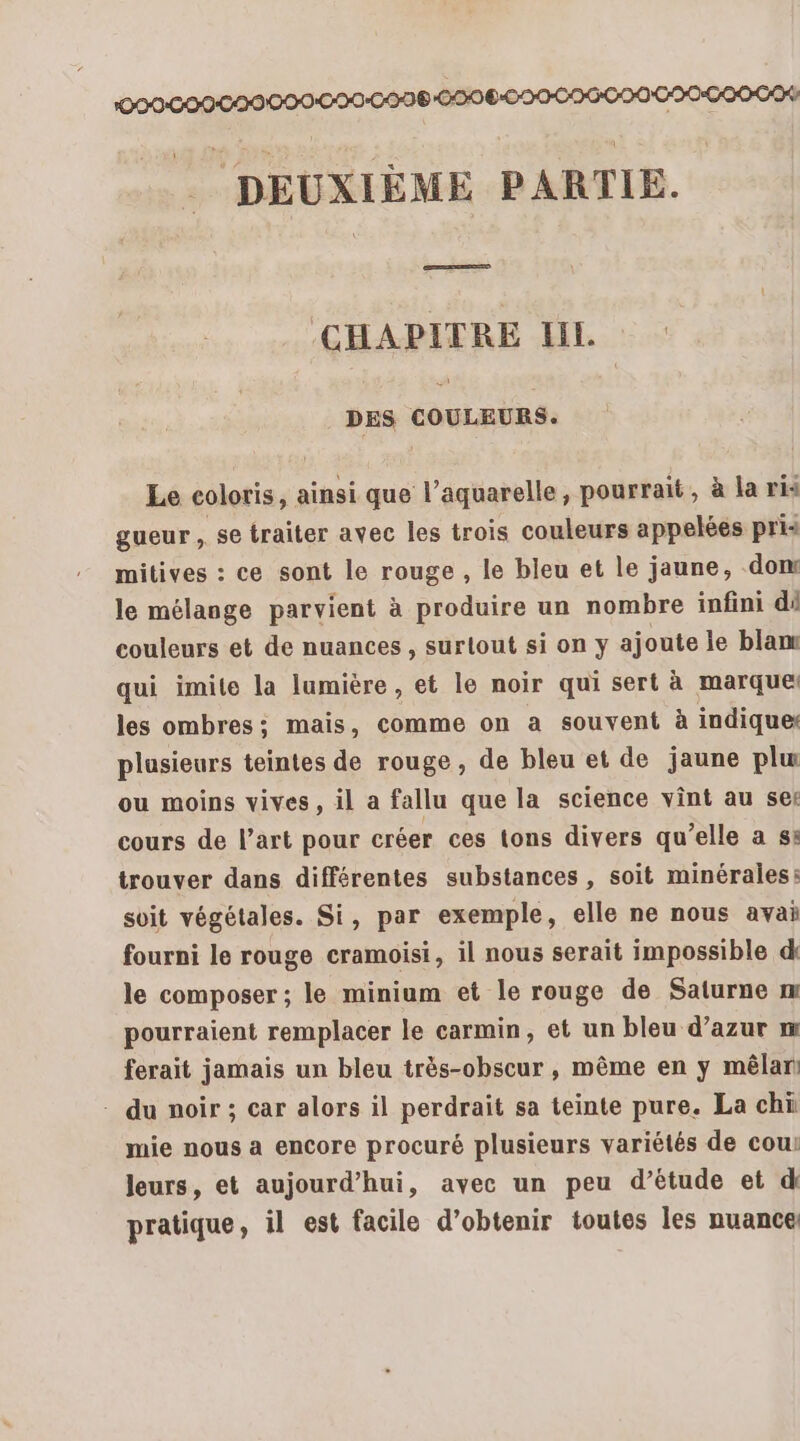 DEUXIÈME PARTIE. CHAPITRE LIL. DES COULEURS. Le coloris, ainsi que l’aquarelle, pourrait, à la ris gueur ,. se traiter avec les trois couleurs appelées pris mitives : ce sont le rouge , le bleu et le jaune, don le mélange parvient à produire un nombre infini dé couleurs et de nuances , surtout sion y ajoute le blam qui imite la lumière , et le noir qui sert à marque les ombres: mais, comme on a souvent à indique plusieurs teintes de rouge, de bleu et de jaune plu ou moins vives, il a fallu que la science vint au ser cours de l’art pour créer ces tons divers qu’elle a s: trouver dans différentes substances , soit minérales: soit végétales. Si, par exemple, elle ne nous avai fourni le rouge cramoisi, il nous serait impossible d le composer ; le minium et le rouge de Saturne m pourraient remplacer le carmin, et un bleu d’azur m ferait jamais un bleu très-obscur , même en y mêlan - du noir ; car alors il perdrait sa teinte pure. La chi mie nous a encore procuré plusieurs variétés de cou: leurs, et aujourd’hui, avec un peu d’étude et d pratique, il est facile d’obtenir toutes les nuance