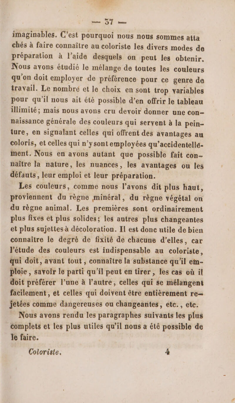 Li ST ou imaginables. C’est pourquoi nous nous sommes atta chés à faire connaître au coloriste les divers modes de préparation à l’aide desquels on peut les obtenir. Nous avons étudié le mélange de toutes les couleurs qu'on doit employer de préférence pour ce genre de travail. Le nombré et le choix en sont trop variables pour qu’il nous ait été possible d’en offrir le tableau illimité; mais nous avons cru devoir donner une con- naissance générale des couleurs qui servent à la pein- ture, en signalant celles qui offrent des avantages au coloris, et celles qui n’ysont employées qu’accidentellé- ment. Nous en ayons autant que possible fait con- naître la nature, les nuances, les avantages ou les défauts, leur emploi et leur préparation. Les couleurs, comme nous l’avons dit plus haut, proviennent du règne minéral, du règne végétal on du règne animal. Les premières sont ordinairement plus fixes ét plus solides; les autres plus changeantes et plus sujettes à décoloration. Il est donc utile de bien connaître le degré de fixité de chacune d’elles, car l’étude des couleurs est indispensable au coloriste, qui doit, avant tout , connaître la substance qu’il ein- ploie, savoir le parti qu’il peut en tirer, les cas où il doit préférer l’une à l’autre, celles qui se mélangent facilement , et celles qui doivent être entièrement re— jétées comme dangereuses ou changeantes, etc. , etc. Nous avons rendu les paragraphes suivants les plus complets et les plus utiles qu’il nous a été possible de Je faire. Coloriste, 4