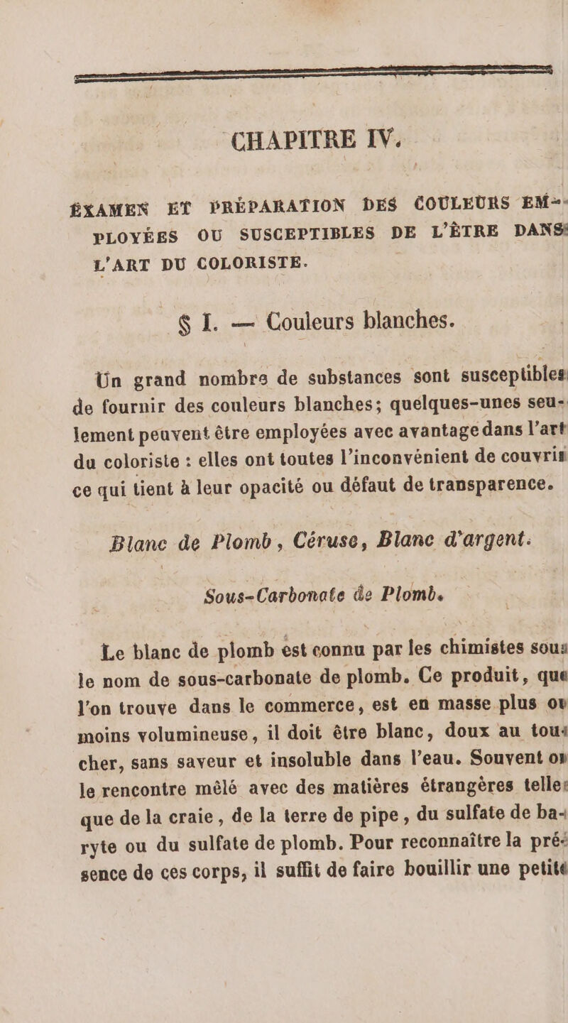 SSSR CHAPITRE IV. ÉXAMEN ET PRÉPARATION DES COULEURS EM-&gt;- PLOYÉES OU SUSCEPTIBLES DE L'ÈTRE DANS! L'ART DU COLORISTE. $ I. — Couleurs blanches. Ün grand nombre de substances sont susceptibles de fournir des couleurs blanches; quelques-unes seu- lement peuvent être employées avec avantage dans l’art du coloriste : elles ont toutes l'inconvénient de couvris ce qui tient à leur opacité ou défaut de transparence. Blanc de Plomb, Céruse, Blanc d'argent: Sous-Carbonate de Plomb. Le blanc de plomb est connu par les chimistes sous le nom de sous-carbonate de plomb. Ce produit, que l’on trouve dans le commerce, est en masse plus ov moins volumineuse, il doit être blanc, doux au tou: cher, sans saveur et insoluble dans l’eau. Souvent on le rencontre mêlé avec des matières étrangères telle: que de la craie, de la terre de pipe, du sulfate de ba- ryte ou du sulfate de plomb. Pour reconnaître la pré: sence de ces corps, il suffit de faire bouillir une petite