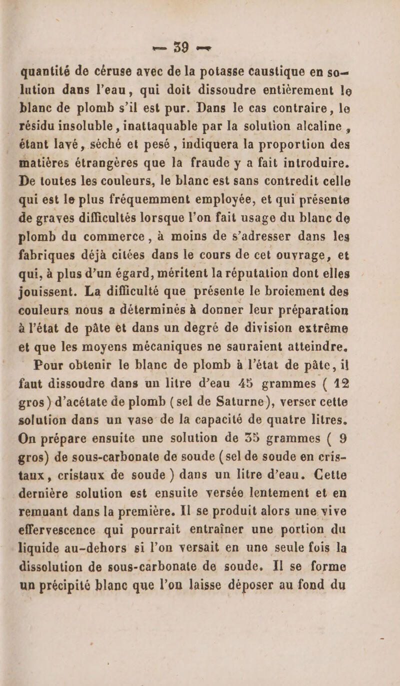 quantité de céruse avec de la potasse caustique en so— lution dans l’eau, qui doit dissoudre entièrement le blanc de plomb s’il est pur. Dans le cas contraire, le . résidu insoluble , inattaquable par la solution alcaline, étant lavé, séché et pesé, indiquera la proportion À matières étrangères que la fraude y a fait introduire. De toutes les couleurs, le blanc est sans contredit celle qui est le plus fréquemment employée, et qui présente de graves difficultés lorsque l’on fait usage du blanc de plomb du commerce , à moins de s’adresser dans les fabriques déjà citées dans le cours de cet ouyrage, et qui, à plus d’un égard, méritent la réputation dont elles jouissent. La difficulté que présente le broiement des couleurs nous a déterminés à donner leur préparation à l’état de pâte et dans un degré de division extrême et que les moyens mécaniques ne sauraient atteindre. Pour obtenir le blane de plomb à l’état de pâte, il faut dissoudre dans un litre d’eau 45 grammes ( 12 gros } d’acétate de plomb (sel de Saturne), verser cette solution dans un vase de la capacité de quatre litres. On prépare ensuite une solution de 35 grammes ( 9 gros) de sous-carbonale de soude (sel de soude en eris- taux, cristaux de soude ) dans un litre d’eau. Cette dernière solution est ensuite versée lentement et en remuant dans la première. Il se produit alors une vive effervescence qui pourrait entraîner une portion du liquide au-dehors si l’on versait en une seule fois la dissolution de sous-carbonate de soude. Il se forme un précipité blanc que l’on laisse déposer au fond du