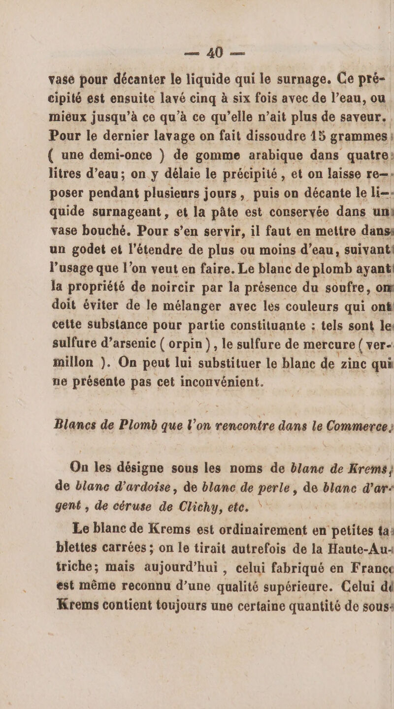 vase pour décanter le liquide qui le surnage. Ce pré- cipité est ensuite lavé cinq à six fois avec de l’eau, ou miéux jusqu’à ce qu’à ce qu’elle n’ait plus de saveur. Pour le dernier lavage on fait dissoudre 15 grammes } ( une demi-once ) de gomme arabique dans quatre? litres d’eau; on y délaie le précipité , et on laisse re—. poser pendant plusieurs jours, puis on décante le li=: quide surnageant, et la pâte est conservée dans un: vase bouché. Pour s’en servir, il faut en mettre dans: un godet et l’étendre de plus ou moins d’eau, suivanti l'usage que l’on veut en faire. Le blanc de plomb ayant la propriété de noircir par la présence du soufre, om doit éviter de le mélanger avec les couleurs qui on# cette substance pour partie constituante ; tels sont le: sulfure d’arsenic ( orpin }, le sulfure de mercure ( ver= millon ). On peut lui substituer le blanc de zinc qui ne présente pas cet inconvénient. Blancs de Plomb que l’on rencontre dans le Commerce; On les désigne sous les noms de b/anc de Krems de blanc d’ardoise, de blanc de perle, de blanc d’ar- gent , de céruse de Clichy, ete. ‘ Le blanc de Krems est ordinairement en petites ta: blettes carrées ; on le tirait autrefois de la Haute-Au« triche; mais aujourd’hui, celui fabriqué en France est même reconnu d’une qualité supérieure. Celui di Krems contient toujours une certaine quantité de sous: