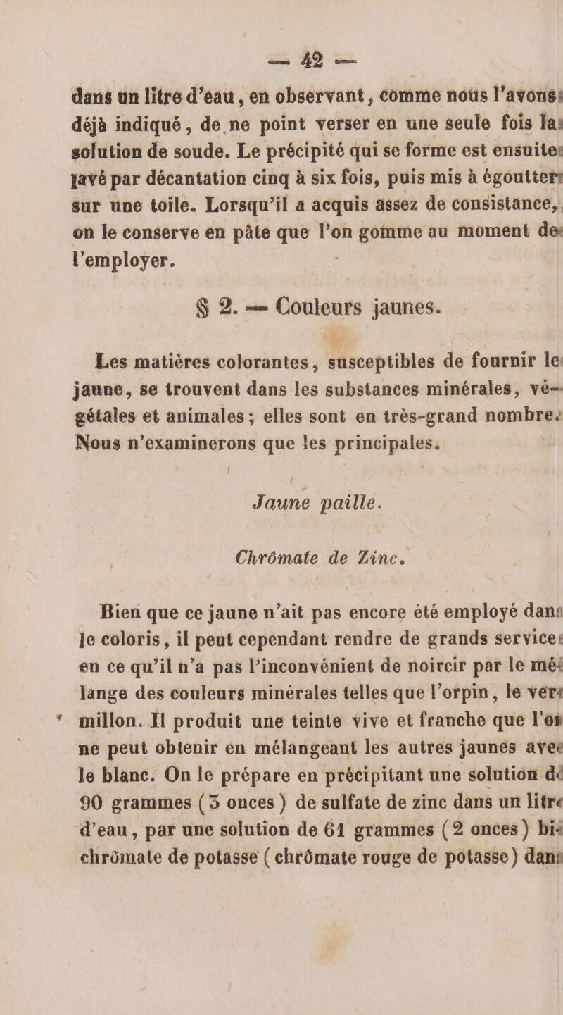 sb = dans an litre d’eau, en observant , comme nous l’avons: déjà indiqué , de.ne point verser en une seule fois la: solution de soude. Le précipité qui se forme est ensuite: javé par décantation cinq à six fois, puis mis à égoutter sur une toile. Lorsqu'il a acquis assez de consistance, on le conserve en pâte que l’on gomme au moment des l’employer. $ 2. — Couleurs jaunes. Les matières colorantes, susceptibles de fournir le jaune, se trouvent dans les substances minérales, vé- gétales et animales ; elles sont en très-grand nombre: Nous n’examinerons que les principales. { Jaune paille. Chrômate de Zinc. Bien que ce jaune n’ait pas encore été employé dans le coloris, il peut cependant rendre de grands service: en ce qu’il n’a pas l'inconvénient de noircir par le mé: lange des couleurs minérales telles que l’orpin, le vert millon. Il produit une teinte vive et franche que l’oi ne peut obtenir én mélangeant les autres jaunes ave le blanc. On le prépare en précipitant une solution dé 90 grammes (3 onces ) de sulfate de zinc dans un litre d’eau, par une solution de 61 grammes (2 onces) bis chrômate de potasse ( chrômate rouge de potasse) dans
