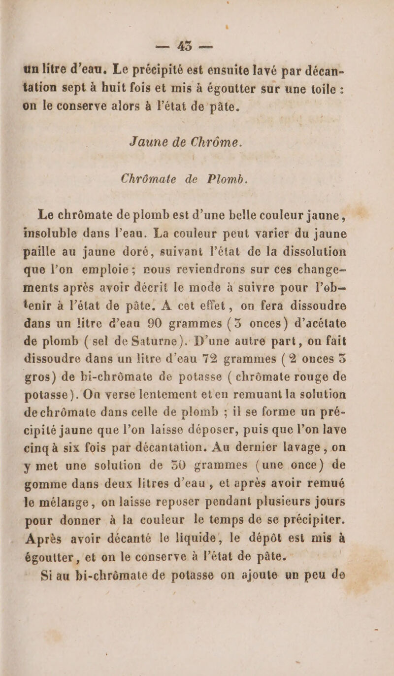 A un litre d’eau. Le précipité est ensuite lavé par décan- tation sept à huit fois et mis à égoutter sur une toile : on le conserve alors à l'état de pâte. Jaune de Chrôme. Chrômate de Plomb. Le chrômate de plomb est d’une belle couleur jaune, insoluble dans l’eau. La couleur peut varier du jaune paille au jaune doré, suivant l’état de la dissolution que l’on emploie; nous reviendrons sur ces change- ments après avoir décrit le mode à suivre pour l’eb- tenir à l’état de pâte. À cet effet, on fera dissoudre dans un litre d’eau 90 grammes (3 onces) d’acétate de plomb ( sel de Saturne). D’une autre part, on fait dissoudre dans un litre d’eau 72 grammes ( 2 onces 5 gros) de bi-chrômate de potasse ( chrômate rouge de potasse). On verse lentement et en remuant la solution de chrômate dans celle de plomb ; il se forme un pré- cipité jaune que l’on laisse déposer, puis que l’on lave cinq à six fois par décantation. Au dernier lavage , on y met une solution de 50 grammes (une once) de gomme dans deux litres d’eau, et après avoir remué le mélange, on laisse reposer pendant plusieurs jours pour donner à la couleur le temps de se précipiter. Après avoir décanté le liquide, le dépôt est mis à égoutter, et on le conserve à l’état de pâte. Si au bi-chrômate de potasse on ajoute ur peu de