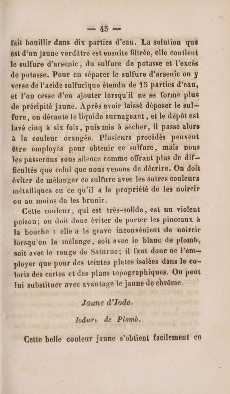 fait bouillir dans dix parties d’eau. La solution qus est d’un jaune verdâtre est ensuite filtrée, elle contient le sulfure d’arsenic, du sulfure de potasse et l’excès de potasse. Pour en séparer le sulfure d’arsenic on y verse-de l’acide sulfurique étendu de 15 parties d’eau, et l’on cesse d’en ajouter lorsqu'il ne se forme plus de précipité jaune. Après avoir laissé déposer le sul- fure, on décante le liquide surnageant , et le dépôt est lavé cinq à six fois, puis mis à sécher, il passe alors à la couleur orangée. Plusieurs procédés peuvent être employés pour obtenir ce’ sulfure, mais nous les passerons sous silence comme offrant plus de dif ficultés que celui que nous venons de décrire. On doit éviter de mélanger ce sulfure avec les autres couleurs métalliques en ce qu’il a la propriété de les noircir ou au moins de les brunir. _ Cette couleur, qui est très-solide, est un violent poison; on doit donc éviter de porter les pinceaux à la bouche : elle a le grave inconvénient de noircir lorsqu'on la mélange, soit avec le blanc de plomb, soit avec le rouge de Saturne; il faut donc ne l’ em ployer que pour des teintes plates isolées dans le co- joris des cartes et des plans topographiques. On peut lui substituer avec avantage le jaune de chrôme. Jaune d’Iode. lodure de Plomb. Cette belle couleur jaune s’obtient facilement en