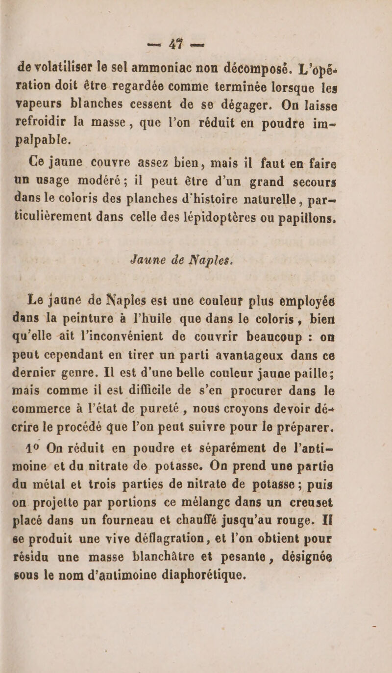 — À} de volatiliser le sel ammoniac non décomposé. L'opé- ration doit être regardée comme terminée lorsque les vapeurs blanches cessent de se dégager. On laisse refroidir la masse, que l’on réduit en poudre im- palpable. Ce jaune couvre assez bien, mais il faut en faire un usage modéré; il peut être d’un grand secours dans le coloris des planches d'histoire naturelle, par— ticulièrement dans celle des lépidoptères ou papillons. Jaune de Naples. Le jauné de Naples est une couleur plus employée dans la peinture à l'huile que dans le coloris, bien qu’elle ait l'inconvénient de couvrir beaucoup : on peut cependant en tirer un parti avantageux dans ce dernier genre. Il est d’une belle couleur jaune paille; mais comme il est diflicile de s’en procurer dans le commerce à l’état de pureté , nous croyons devoir dé+ crire le procédé que l’on peut suivre pour le préparer. 19 On réduit en poudre et séparément de l’anti- moine et du nitrate de potasse. On prend une partie du métal et trois parties de nitrate de potasse ; puis on projette par portions ce mélange dans un creuset placé dans un fourneau et chauffé jusqu’au rouge. II se produit une vive déflagration, et l’on obtient pour résidu une masse blanchâtre et pesante, désignée sous le nom d’antimoine diaphorétique.