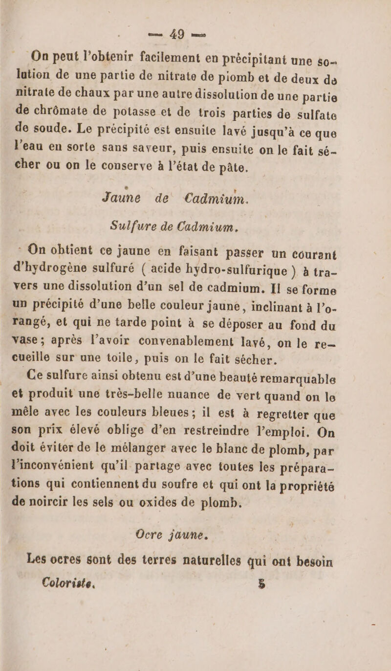 Rp pe On peut l'obtenir facilement en précipitant une s0- lation de une partie de nitrate de piomb et de deux de nitrate de chaux par une autre dissolution de une partie de chrômate de potasse et de trois parties de sulfate de soude. Le précipité est ensuite lavé jusqu’à ce que l'eau en sorte sans saveur, puis ensuite on le fait sé cher ou on le conserve à l’état de pâte. Jaune de Cadmium. Sulfure de Cadmium. * On obtient ce jaune en faisant passer un courant d'hydrogène sulfuré ( acide hydro-sulfurique } à tra- vers une dissolution d’un sel de cadmium. Il se forme un précipité d’une belle couleur jaune, inclinant à l’o- rangé, et qui ne tarde point à se déposer au fond du vase; après l’avoir convenablement lavé, on le re- cueille sur une toile, puis on le fait sécher. Ce sulfure ainsi obtenu est d’une beauté remarquable et produit une très-belle nuance de vert quand on le mêle avec les couleurs bleues ; il est à regretter que son prix élevé oblige d’en restreindre l'emploi. On doit éviter de le mélanger avec le blanc de plomb, par l'inconvénient qu’il partage avec toutes les prépara- tions qui contiennent du soufre et qui ont la propriété de noircir les sels ou oxides de plomb. Ocre jaune. Les ocres sont des terres naturelles qui ont besoin