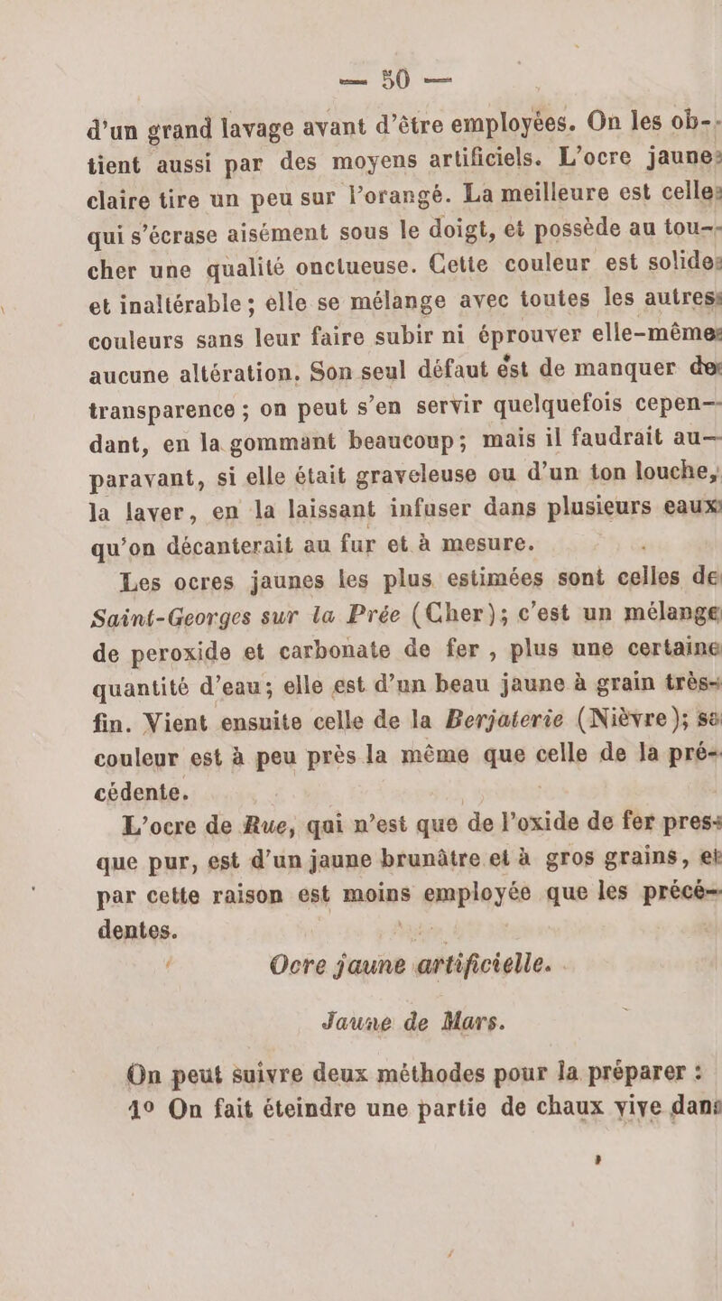 eg, ds d’un grand lavage ayant d’être employées. On les ob-: tient aussi par des moyens artificiels. L’ocre jaune: claire tire un peu sur lorangé. La meilleure est celles qui s'écrase aisément sous le doigt, ei possède au tou-- cher une qualité onctueuse. Cette couleur est solides et inaltérable ; elle se mélange avec toutes les autres: couleurs sans leur faire subir ni REUTeE elle-même: aucune altération, Son seul défaut est de manquer des transparence ; on peut s’en servir quelquefois cepen-- dant, en la gommant beaucoup; mais il faudrait au— paravant, si elle était graveleuse ou d’un ton louche, la laver, en la laissant infuser dans plusieurs eaux qu’on décanterait au fur et à mesure. Les ocres jaunes les plus estimées sont Pre de Saint-Georges sur la Prée (Cher); c’est un mélange de peroxide et carbonate de fer, plus une certaine quantité d’eau; elle est d’un beau jaune à grain très- fin. Vient ensuite celle de la Berjaterie (Nièvre ); sa couleur est à peu près la même que celle de la pré cédente. L’ocre de Rue, qai n’est que de l'oxide de fer press: que pur, est d’un jaune brunâtre et à gros grains, eh par cette raison est moins employés que les paie dentes. Ocre Fa artificielle. Jaune de Mars. On peut suivre deux méthodes pour la préparer : 49 On fait éteindre une partie de chaux yiye dans