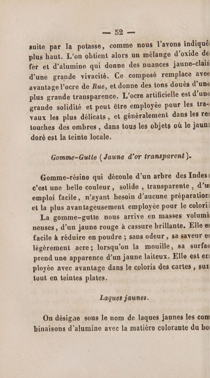 sms 50 suite par Ja potasse, comme nous l'avons indiqué plus haut. L’on obtient alors un mélange d’oxide de fer et d’alumine qui donne des nuances jaune-clai d’une grande vivacité. Ce composé remplace avee avantage l’ocre de Rue, et donne des tons douës d’unt plus grande transparence. L’ocre artificielle est d’une grande solidité et peut être employée pour les tra vaux les plus délicats, et généralement dans les re: touches des ombres , dans tous les objets où le jaun: doré est la teinte locale. Gomme-Gutte (Jaune d'or transparent }. Gomme-résine qui découle d’un arbre des Indes: c’est une belle couleur, solide , transparente , d’w emploi facile, n'ayant besoin d’aucune préparation: et la plus avantageusement employée pour le colori: La gomme-gutte nous arrive en masses volumi neuses , d’un jaune rouge à cassure brillante. Elle e: facile à réduire en poudre ; sans odeur , sa saveur € légèrement acre; lorsqu'on la mouille, sa surfae prend une apparence d’un jaune laiteux. Elle est en: ployée avec avantage dans le coloris des cartes , sut tout en teintes plates. Laques jaunes. On désigne sous le nom de laques jaunes les com binaisons d’alumine avec la matière colorante du ba: