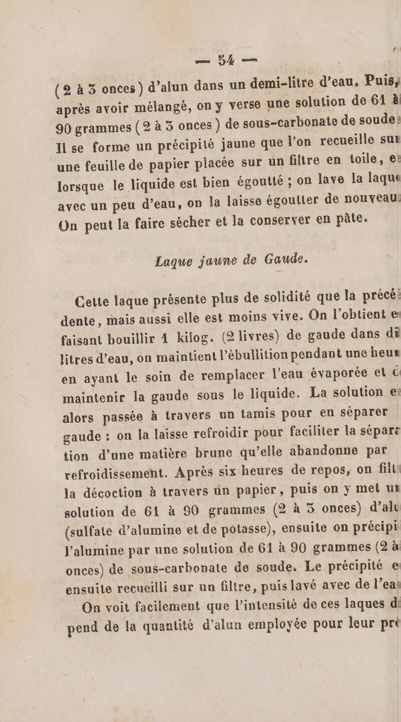 — 54 — 1! (2 à 3 onces) d’alun dans un demi-litre d’eau. Puis; après avoir mélangé, on y verse une solution de 61 à! 90 grammes (2 à 3 onces ) de sous-carbonate de soude? Ilse forme un précipité jaune que Von recueille sut une feuille de papier placée sur un filtre en toile, et lorsque le liquide est bien égoutté ; on lave la laque avec un peu d’eau, on la laisse égoutter de nouveaul On peut la faire sécher et la conserver en pâte. Laque jaune de Gaude. Cette laque présente plus de solidité que la précé: dente, mais aussi elle est moins vive. On l’obtient es faisant bouillir 4 kilog. (2 livres) de gaude dans di litres d’eau, on maintient l’ébullition pendant une heux en ayant le soin de remplacer l’eau évaporée et ci maintenir la gaude sous le liquide. La solution ef alors passée à travers un tamis pour en séparer | gaude : on la laisse refroidir pour faciliter la sépare tion d’une matière brune qu’elle abandonne par refroidissement. Après six heures de repos, on fil Ja décoction à travers un papier, puis on ÿ met uk solution de 61 à 90 grammes (2 à 5 onces) dal (sulfate d’alumine et de potasse), ensuite on précipi J'alumine par une solution de 61 à 90 grammes (2 à: onces) de sous-carbonate de soude. Le précipité e ensuite recueilli sur un filtre, puis lavé avec de l’eaë On voit facilement que l’intensité de ces laques di pend de la quantité d’alun employée pour leur pré