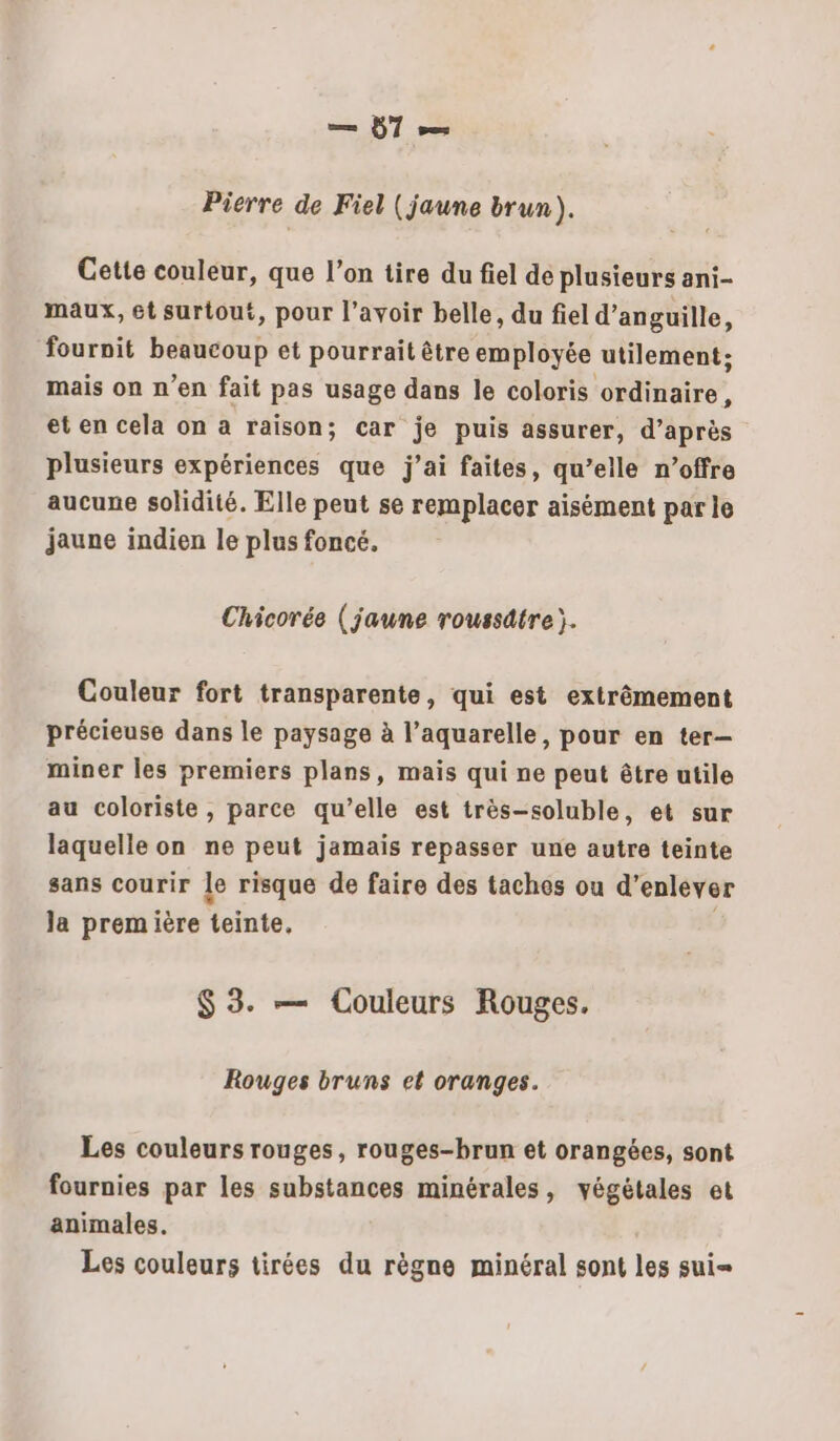 Pierre de Fiel (jaune brun). Cette couleur, que l’on tire du fiel de plusieurs ani- maux, ét surtout, pour l’avoir belle, du fiel d’anguille, fournit beaucoup et pourrait être employée utilement; mais on n’en fait pas usage dans le coloris ordinaire, et en cela on a raison; car je puis assurer, d’après plusieurs expériences que j’ai faites, qu’elle n’offre aucune solidité. Elle peut se remplacer aisément par le jaune indien le plus foncé, Chicorée (jaune roussdtre). Couleur fort transparente, qui est extrêmement précieuse dans le paysage à l’aquarelle, pour en ter- miner les premiers plans, mais qui ne peut être utile au coloriste , parce qu’elle est très-soluble, et sur laquelle on ne peut jamais repasser une autre teinte sans courir le risque de faire des taches ou d'enlever la première teinte, $ 3. — Couleurs Rouges. Rouges bruns et oranges. Les couleurs rouges, rouges-brun et orangées, sont fournies par les substances minérales, végétales et animales. Les couleurs tirées du règne minéral sont les sui=