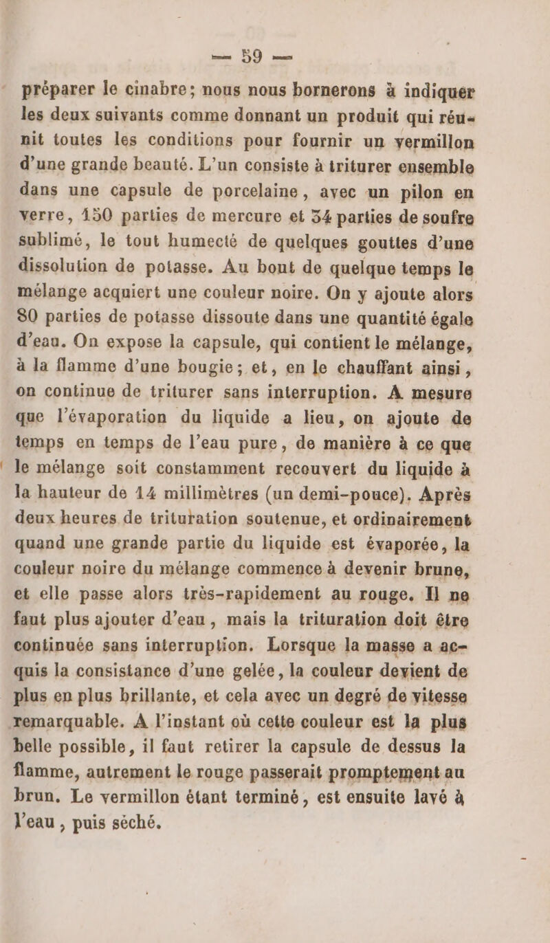 a Eu 50 préparer le cinabre; nous nous bornerons à indiquer les deux suivants comme donnant un produit qui réu« nit toutes les conditions pour fournir un yermillon d’une grande beauté. L'un consiste à triturer ensemble dans une capsule de porcelaine, avec un pilon en verre, 150 parties de mercure et 34 parties de soufre sublimé, le tout humecté de quelques gouttes d’une dissolution de potasse. Au bont de quelque temps le mélange acquiert une couleur noire. On y ajoute alors 80 parties de potasse dissoute dans une quantité égale d’eau. On expose la capsule, qui contient le mélange, à la flamme d’une bougie; et, en le chauffant ainsi, on continue de triturer sans interruption. À mesure que l’évaporation du liquide a lieu, on ajoute de temps en temps de l’eau pure, de manière à ce que le mélange soit constamment recouvert du liquide à la hauteur de 14 millimètres (un demi-pouce). Après deux heures de trituration soutenue, et ordinairement quand une grande partie du liquide est évaporée, la couleur noire du mélange commence à devenir brune, et elle passe alors très-rapidement au rouge. Il ne faut plus ajouter d’eau, mais la trituration doit être continuée sans interruption, Lorsque la masse a ac- quis la consistance d’une gelée, la couleur devient de plus en plus brillante, et cela avec un degré de vitesse belle possible, il faut retirer la capsule de dessus la flamme, autrement le rouge passerait promptement au brun. Le vermillon étant terminé, est ensuite lavé à Veau , puis séché.