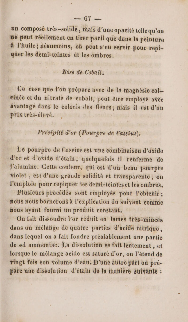 107. un composé très-solide, mais d’une opacité telle qu’on ne peut réellement en tirer parti que dans la peintüte à l’huile; néanmoins, où peat s’en servir pour repi- quer les demi-teintes ét les ombres. Rose de Cobalt. Ge rose que l’on prépare avec de la magnésie cal= tinée et du nitrate de cobalt, peut être employé avec ävantage däns le coloris des fleurs; mais il est d’un prixirès-élevé. , | Précipité d'or (Pourpre de Cassius). Le pourpre de Cassius est une combinaison d’oxide d’or et d’oxide d’étain, quelquefois il renferme de l'alumine. Cette couleur, qui est d’un beau pourpre violet , est d’une grande solidité et tränsparente , on Pemploie pour repiquer les demi-teintes et les ombres. Plusieurs procédés sont employés pout l’obtenir ; nous nous bornerons à l’explication du suivant comme nous ayant fourni un produit constant. On fait dissoudre l’or réduit en lames très-ininces dans un mélañge de quatre parties d’acide fitrique, dans lequel on a fait fondre préalablement une partie de sel ammoniac. La dissolution se fait lentement , et lorsque le mélange acide est saturé d’or, on l’étend de vingt fois son volume d’eau, D'une autre pärt on pré- pare une dissolution d’étain de la mañière suivante :