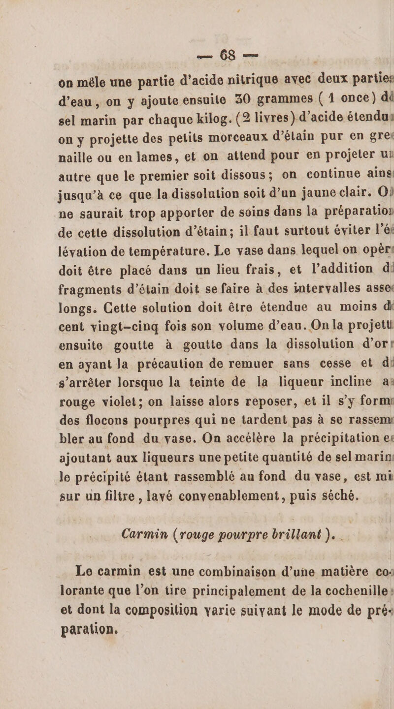 on mèle une partie d’acide nitrique avec deux parties d’eau, on y ajoute ensuite 30 grammes ( 1 once) dû sel marin par chaque kilog. (2 livres) d’acide étendus on y projette des petits morceaux d’élain pur en gres naille ou en lames, et on attend pour en projeter ui autre que le premier soit dissous; on continue ains, jusqu’à ce que la dissolution soit d’un jaune clair. O} ne saurait trop apporter de soins dans la préparation de cette dissolution d’étain; il faut surtout éviter lé lévation de température, Le vase dans lequel on opèr! doit être placé dans un lieu frais, et l'addition di fragments d’étain doit se faire à des intervalles asset longs. Cette solution doit être étendue au moins dk cent vingt-cinq fois son volume d’eau. On la projetti ensuite goulte à goutte dans la dissolution d’ort en ayant la précaution de remuer sans cesse et di s'arrêter lorsque la teinte de la liqueur incline a: rouge violet; on laisse alors reposer, et il s’y form des flocons pourpres qui ne tardent pas à se rassemn bler au fond du vase. On accélère la précipitation es ajoutant aux liqueurs une petite quantité de selmarin: le précipité étant rassemblé au fond du vase, est mi sur un filtre , lavé convenablement, puis séché. Carmin (rouge pourpre brillant ). . | Le carmin est une combinaison d’une matière co: lorante que l’on tire principalement de la cochenille: et dont la composition varie suivant le mode de pré« paration.