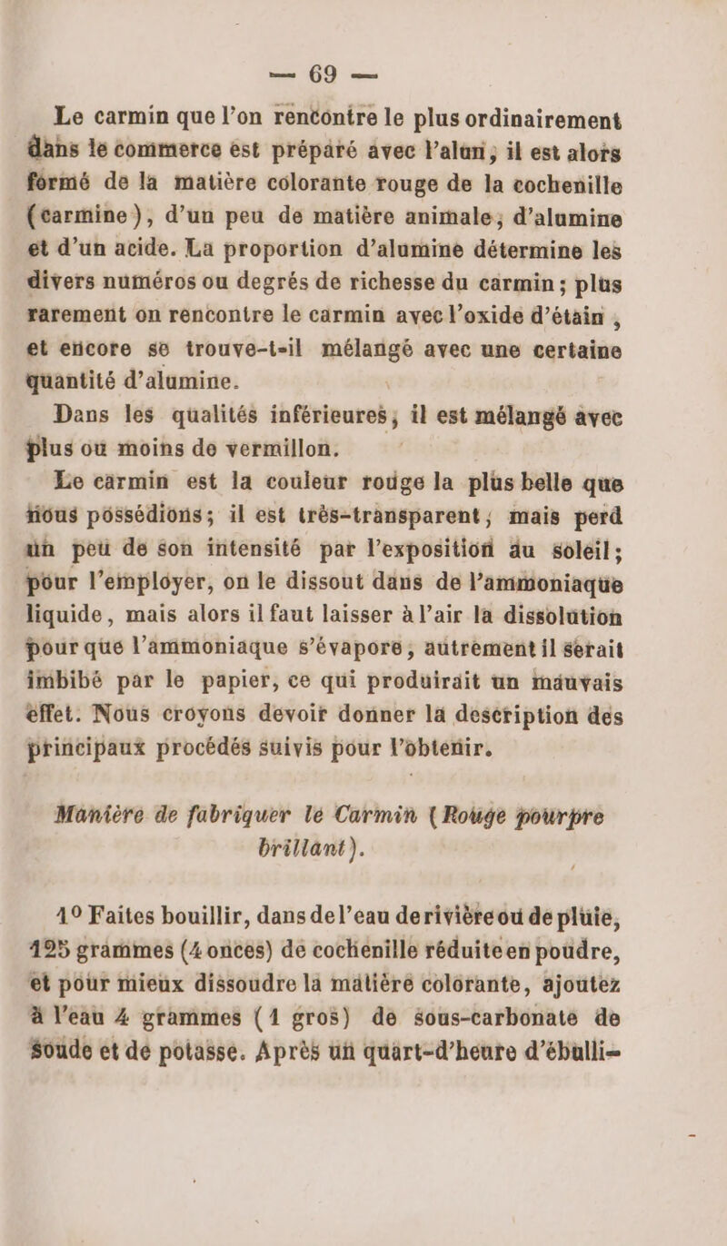 Le carmin que l’on rentontre le plus ordinairement dans le commerce est préparé avec l’alüni, il est alors formé de la matière colorante rouge de la cochenille (tarmine}), d’un peu de matière animale, d’alumine et d’un acide. La proportion d’alumine détermine les divers numéros ou degrés de richesse du carmin; plus rarement on rencontre le carmin avec l’oxide d’étain , et eïcore se trouve-t-il mélangé avec une sértahée quantité d’alumine. Dans les qualités inférieures; il est mélangé avec Plus où moins de vermillon. Le carmin est la couleur rouge la plus belle que tious possédions; il est très-transparent, mais perd ün peu de son intensité par l’expositiof du soleil; pôur l’employer, on le dissout dans de l’ammoniaqüe liquide, mais alors il faut laisser à l’air la dissolution pour que l’ammoniäque s’évapore, autrement il serait imbibé par le papier, ce qui produirait un mauvais effet. Nous croyons devoir donner la description des principaux procédés suivis pour l'obtenir. Manière de fabriquer lé Carmin (Rouge pourpre brillant). 49 Faites bouillir, dans de l’eau derivièreéou de pluie, 495 grammes (4 onces) de cockienille réduiteen poudre, et pour mieux dissoudre la mälière colorante, ajoutez à l’eau 4 grammes (1 gros) de sous-carbonate de Soude et de potasse. Après uñ quart-d’heure d’ébulli-