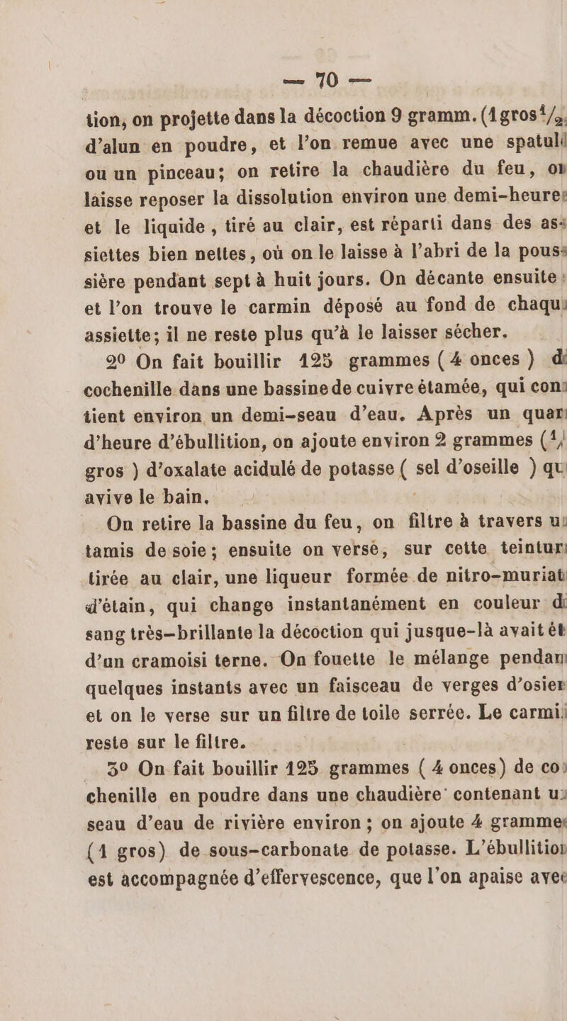 tion, on projette dans la décoction 9 gramm. (1gros */. d’alun en poudre, et l’on remue avec une spatull ou un pinceau; on retire la chaudière du feu, on laisse reposer la dissolution environ une demi-heurer et le liquide , tiré au clair, est réparti dans des ass siettes bien nettes, où on le laisse à l’abri de la pous: sière pendant sept à huit jours. On décante ensuite: et l’on trouve le carmin déposé au fond de chaqui assiette; il ne reste plus qu’à le laisser sécher. 20 On fait bouillir 125 grammes ( 4 onces ) di cochenille dans une bassine de cuivre étamée, qui con: tient environ un demi-seau d’eau. Après un que d’heure d’ébullition, on ajoute environ 2 grammes (1; gros ) d’oxalate acidulé de potasse S sel d’oseille ) qu avive le bain, On retire la bassine du feu, on filtre à travers ui tamis desoie: ensuite on verse, sur cette teintur tirée au clair, une liqueur formée de nitro-muriat d’étain, qui change instantanément en couleur di sang très-brillante la décoction qui jusque-là avait ét d’un cramoisi terne. On fouette le mélange pendani quelques instants avec un faisceau de verges d’osier et on le verse sur un filtre de toile serrée. Le carmii reste sur le filtre. 3° On fait bouillir 125 grammes { 4 onces) de co: chenille en poudre dans une chaudière contenant u: seau d’eau de rivière environ ; on ajoute 4 grammes (4 gros) de sous-carbonate de potasse. L’ébullitior est accompagnée d’effervescence, que l'on apaise avec