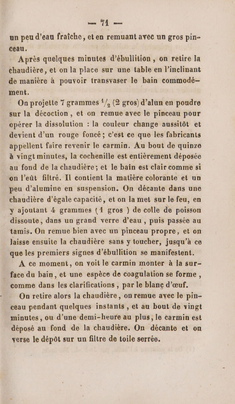 PER | TPE un peu d’eau fraîche, et en remuant avec un gros pin- ceau. Après quelques minutes d’ébullition , on retire la chaudière, et on la place sur une table en linclinant de manière à pouvoir transvaser le bain commodé- ment. On projette 7 grammes {/, (2 gros) d’alun en poudre sur la décoction, et on remue avec le pinceau pour opérer la dissolution : la couleur change aussitôt et devient d’un rouge foncé; c’est ce que les fabricants appellent faire revenir le carmin. Au bout de quinze à vingt minutes, la cocheniile est entièrement déposée au fond de la chaudière; et le bain est clair comme si on l’eût filtré. Il contient la matière colorante et un peu d’alumine en suspension. On décante dans une chaudière d’égale capacité, et on la met sur le feu, en y ajoutant 4 grammes {4 gros ) de colle de poisson dissoute, dans un grand verre d’eau , puis passée au tamis. On remue bien avec un pinceau propre, et on laisse ensuite la chaudière sans y toucher, jusqu’à ce que les premiers signes d’ébullition se manifestent. A ce moment, on voit le carmin monter à la sur- face du bain, et une espèce de coagulation se forme, comme dans les clarifications , par le blanc d’œuf. Oa retire alors la chaudière, on remue avec le pin- ceau pendant quelques instants , et au bout de vingt minutes, ou d’une demi-heure au plus, le carmin est déposé au fond de la chaudière. On décante et on verse le dépôt sur un filtre de toile serrée.