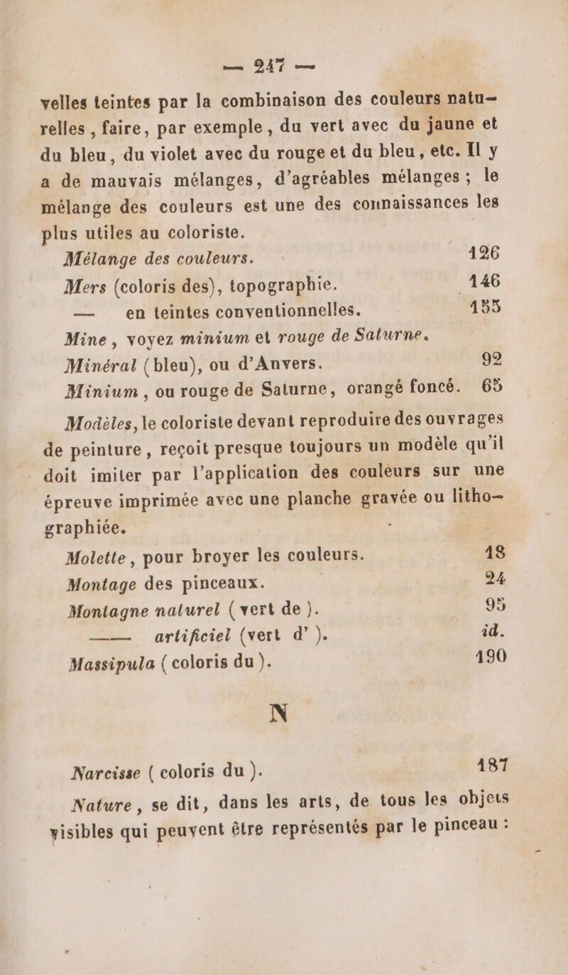 — 947 — velles teintes par la combinaison des couleurs natu— relles , faire, par exemple, du vert avec du jaune et du bleu, du violet avec du rouge et du bleu , etc. Il y a de mauvais mélanges, d’agréables mélanges; le mélange des couleurs est une des connaissances les plus utiles au coloriste. Mélange des couleurs. 126 Mers (coloris des), topographie. _146 — en teintes conventionnelles. 455 Mine, voyez minium et rouge de Saturne. Minéral (bleu), ou d'Anvers. 92 Minium , ou rouge de Saturne, orangé foncé. 6% Modèles, le coloriste devant reproduire des ouvrages de peinture , reçoit presque toujours un modèle qu'il - doit imiter par l'application des couleurs sur une épreuve imprimée avec une planche gravée ou litho— graphiée. Molette, pour broyer les couleurs. 48 Montage des pinceaux. 24 Montagne nalurel (vert de ). 95 —— artificiel (vert d’). id. Massipula ( coloris du ). 190 N Narcisse ( coloris du ). 187 Nature, se dit, dans les arts, de tous les objets visibles qui peuvent être représentés par le pinceau :