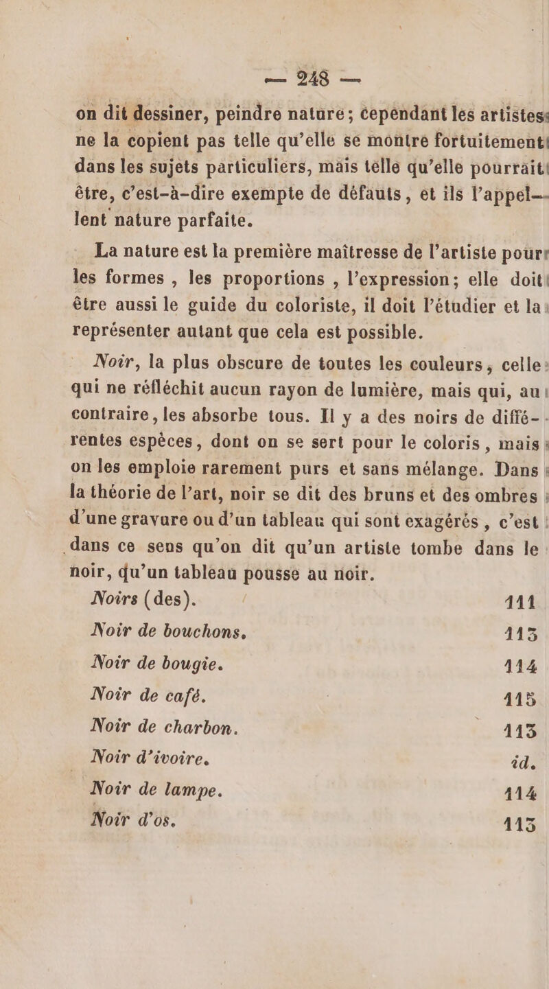 on dit dessiner, peindre nature ; cependant les artistess ne la copient pas telle qu’elle se montre fortuitement. dans les sujets particuliers, mais telle qu’elle pourraiti être, c’est-à-dire exempte de défauts, et ils l'appel lent nature parfaite. La nature est la première maîtresse de l’artiste pour! les formes , les proportions , l’expression; elle doit! être aussi le guide du coloriste, il doit l’étudier et la représenter autant que cela est possible. Noir, la plus obscure de toutes les couleurs, celle: qui ne réfléchit aucun rayon de lumière, mais qui, au! contraire , les absorbe tous. Il y a des noirs de diffé- - rentes espèces, dont on se sert pour le coloris, mais: on les emploie rarement purs et sans mélange. Dans | la théorie de l’art, noir se dit des bruns et des ombres ; d’une gravure ou d’un tableau qui sont exagérés , c’est ! .dans ce sens qu’on dit qu’un artiste tombe dans le noir, du’un tableau pousse au noir. Noirs (des). 411 Noir de bouchons. 113 Noir de bougie. 114 Noir de café. 415 Noir de charbon. _ 413 Noir d’ivoire. id. Noir de lampe. 114 Noir d’os. 413