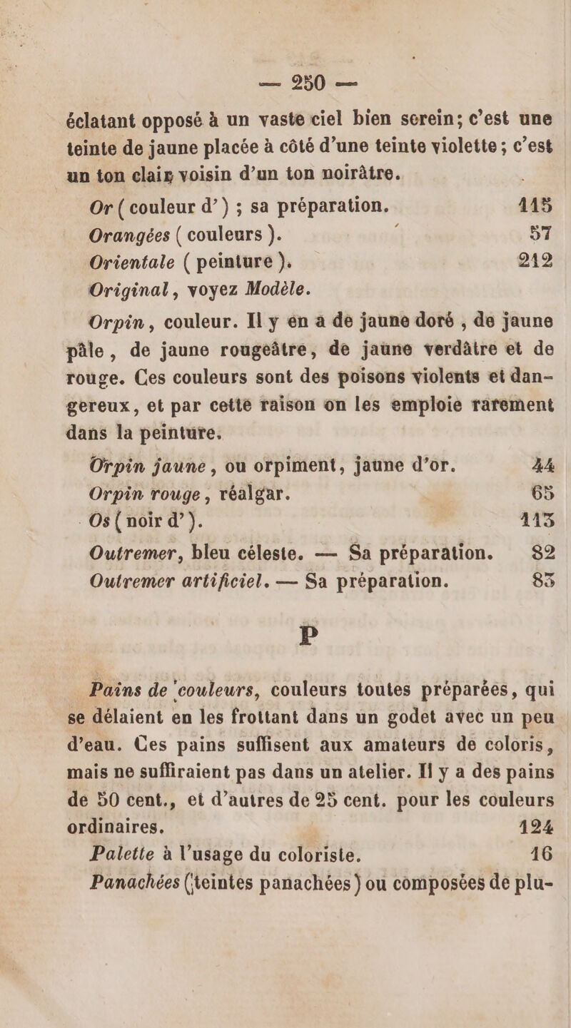 = 06e éclatant opposé à un vaste ciel bien serein; c’est une teinte de jaune placée à côté d’une teinte violette ; c’est un ton clair voisin d’un ton noirâtre. Or ( couleur d’) ; sa préparation. 1145 Orangées ( couleurs ). « 57 Orientale ( peinture ). 212 Original, voyez Modèle. Orpin, couleur. Il y en à de jaune doré , de jaune pâle, de jaune rougeâtre, de jaune verdâtre et de rouge. Ces couleurs sont des poisons violents et dan- gereux, et par cette raison on les emploie rarement dans la peinture, Orpin jaune, ou orpiment, jaune d’or. 44 Orpin rouge , réalgar. 65 Os ( noir d’). 413 Outremer, bleu céleste. — Sa préparation. 82 Outremer artificiel. — Sa préparation. 83 P Pains de ‘couleurs, couleurs toutes préparées, qui se délaient en les frottant dans un godet avec un peu d’eau. Ces pains suffisent aux amateurs de coloris, mais ne sufliraient pas dans un atelier. I ÿ a des pains de 50 cent., et d’autres de 25 cent. pour les couleurs ordinaires. 124 Palette à l’usage du coloriste. 16 Panachées (teintes panachées ) ou composées de plu-