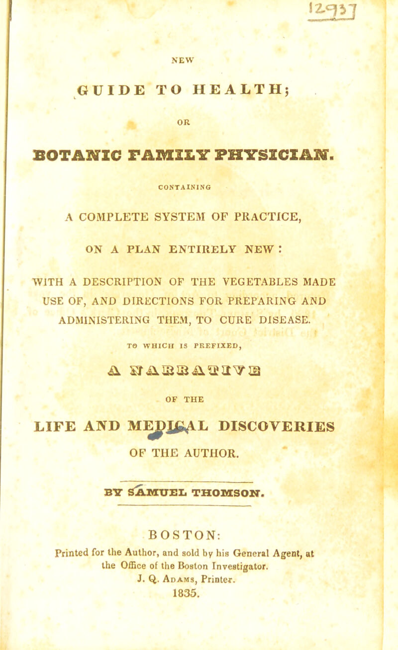 BOTANIC FABULT* PHYSICIAN CONTAINING A COMPLETE SYSTEM OF PRACTICE, ON A PLAN ENTIRELY NEW : WITH A DESCRIPTION OF THE VEGETABLES MADE USE OF, AND DIRECTIONS FOR PREPARING AND ADMINISTERING THEM, TO CURE DISEASE. ' TO WHICH IS PREFIXED, OF THE LIFE AND DISCOVERIES OF THE AUTHOR. B7 SAUXUEI. THOiyCSON. BOSTON: Printed for the Author, and sold by his General Agent, at the Office of the Boston Investigator. J. Q. Adams, Printer. 1835.