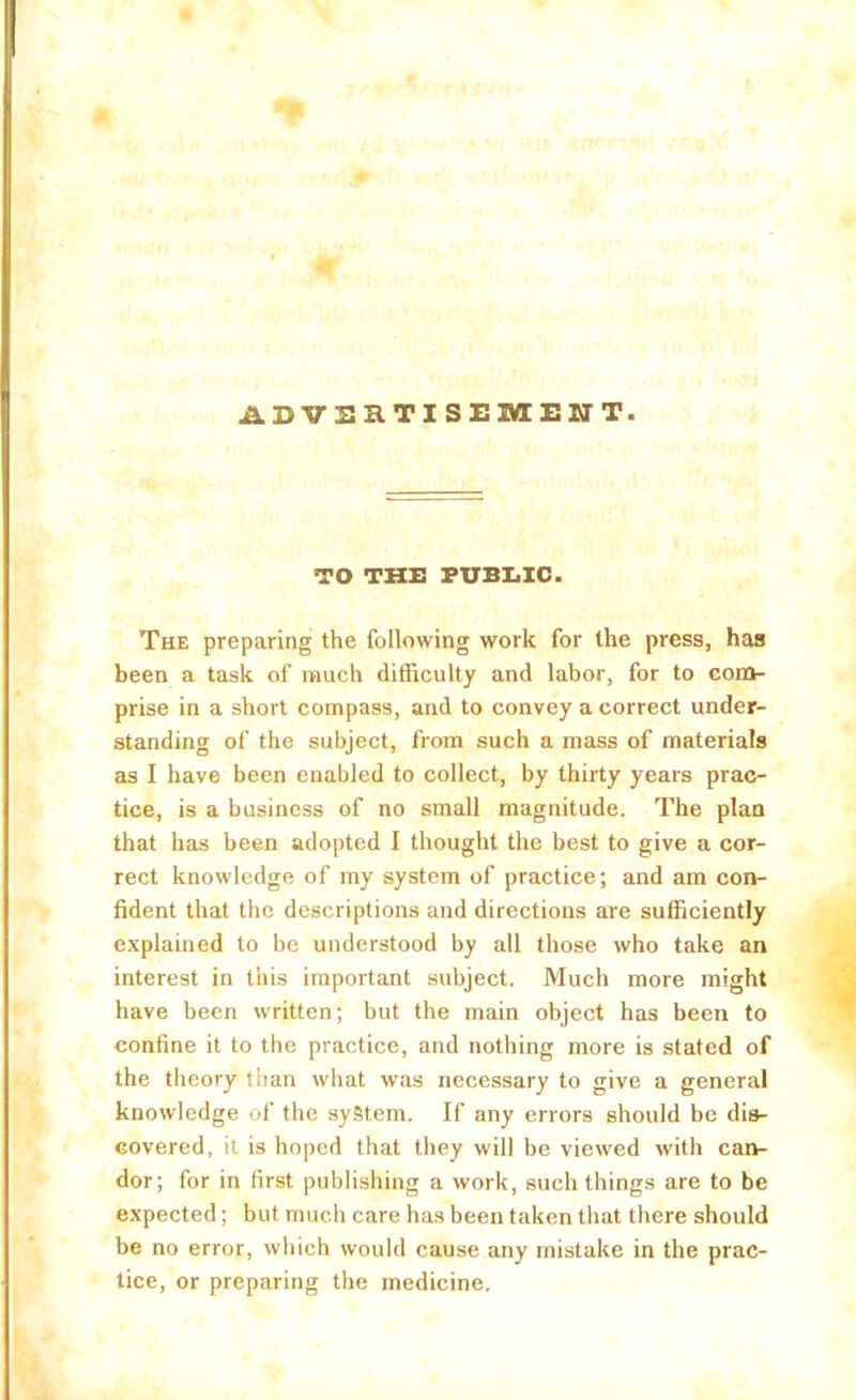 ADVERTISEMENT. TO THE FUB1.IC. The preparing the following work for the press, has been a task of much difficulty and labor, for to com- prise in a short compass, and to convey a correct under- standing of the subject, from such a mass of materials as I have been enabled to collect, by thirty years prac- tice, is a business of no small magnitude. The plan that has been adopted I thought the best to give a cor- rect knowledge of my system of practice; and am con- fident that the descriptions and directions are sufficiently explained to be understood by all those who take an interest in this important subject. Much more might have been written; but the main object has been to confine it to the practice, and nothing more is stated of the tlieory than what was necessary to give a general knowledge of the system. If any errors should be dis- covered, it is hoped that they will be viewed with can- dor; for in first publishing a work, such things are to be expected; but much care has been taken that there should be no error, which would cause any mistake in the prac- tice, or preparing the medicine.