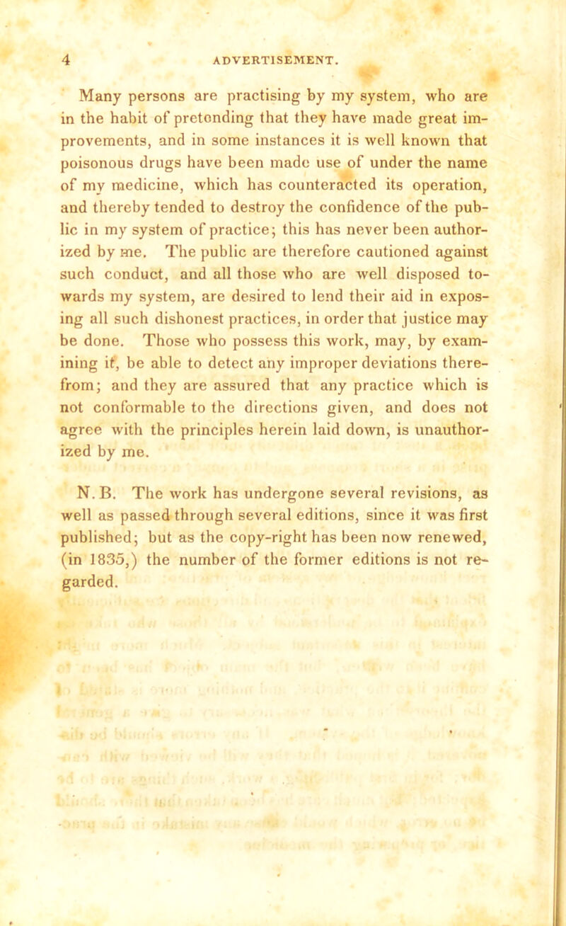 Many persons are practising by my system, who are in the habit of pretending that they have made great im- provements, and in some instances it is well known that poisonous drugs have been made use of under the name of my medicine, which has counteracted its operation, and thereby tended to destroy the confidence of the pub- lic in my system of practice; this has never been author- ized by me. The public are therefore cautioned against such conduct, and all those who are well disposed to- wards my system, are desired to lend their aid in expos- ing all such dishonest practices, in order that justice may be done. Those who possess this work, may, by exam- ining it, be able to detect any improper deviations there- from; and they are assured that any practice which is not conformable to the directions given, and does not agree with the principles herein laid down, is unauthor- ized by me. N. B. The work has undergone several revisions, as well as passed through several editions, since it was first published; but as the copy-right has been now renewed, (in 1835,) the number of the former editions is not re- garded.