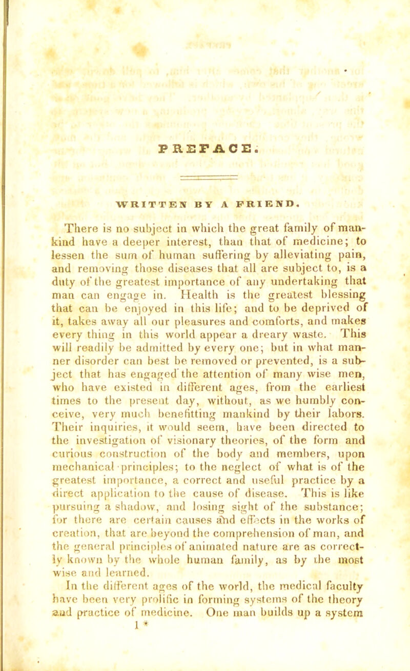 PREFACE WRITTEN BY A FRIEND, There is no subject in which the great family of man- kind have a deeper interest, than that of medicine; to lessen the sum of human sufl’ering by alleviating pain, and removing those diseases that all are subject to, is a duty of the greatest importance of any undertaking that man can engage in. Health is the greatest blessing that can be enjoyed in this life; and to be deprived of it, takes away all our pleasures and comforts, and makes every thing in this world appear a dreary waste. This will readily be admitted by every one; but in what man- ner disorder can best be removed or prevented, is a sub- ject that has engaged the attention of many wise men, who have existed in different ages, from the earliest times to the present day, without, as we humbly con- ceive, very much benefitting mankind by tiieir labors. Their inquiries, it would seem, have been directed to the investigation of visionary theories, of the form and curious construction of the body and members, upon mechanical qu inciples; to the neglect of what is of the greatest importance, a correct and useful practice by a direct application to the cause of disease. This is like pursuing a shadow, and losing sight of the substance; for there are certain causes ahd effects in the works of creation, that are beyond the comprehension of man, and the general principles of animated nature are as correct- ly known by the whole human family, as by ihe most wise and learned. In the different ages of the world, the medical faculty have been very prolific in forming systems of the theory aud practice of medicine. One man builds up a system 1 *