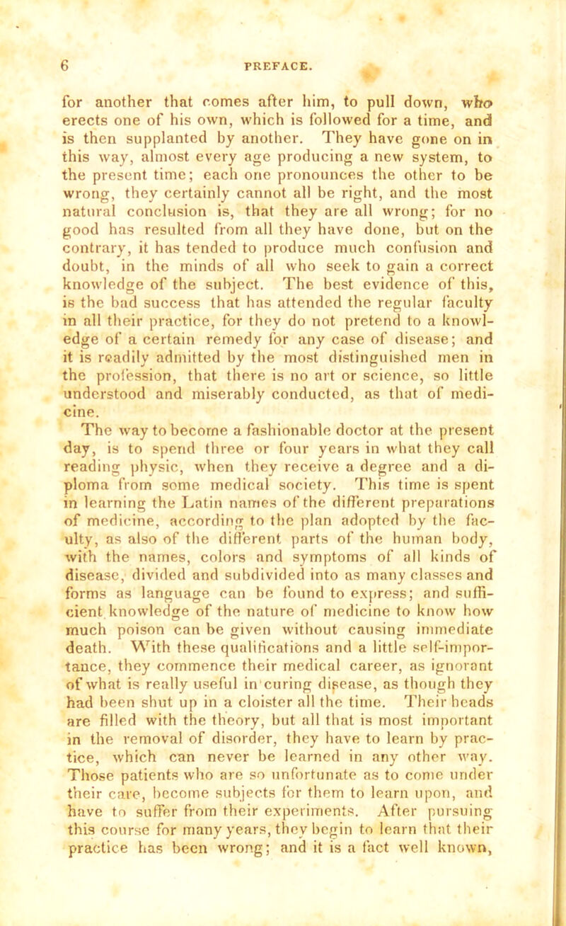for another that comes after him, to pull down, who erects one of his own, which is followed for a time, and is then supplanted by another. They have gone on in this way, almost every age producing a new system, to the present time; each one pronounces the other to be wrong, they certainly cannot all be right, and the most natural conclusion is, that they are all wrong; for no good has resulted from all they have done, but on the contrary, it has tended to produce much confusion and doubt, in the minds of all who seek to gain a correct knowledge of the subject. The best evidence of this, is the bad success that has attended the regular faculty in all their practice, for they do not pretend to a knowl- edge of a certain remedy for any case of disease; and it is readily admitted by the most distinguished men in the prol'ession, that there is no art or .science, so little understood and miserably conducted, as that of medi- cine. The way to become a fashionable doctor at the present day, is to spend three or four years in what they call reading physic, when they receive a degree and a di- ploma from some medical society. This time is spent in learning the Latin names of the different preparations of medicine, according to the plan adopted by the fac- ulty, as also of the different parts of the human body, with the names, colors and symptoms of all kinds of disease, divided and subdivided into as many classes and forms as language can be found to e.\[iress; and suffi- cient knowledge of the nature of medicine to know how much poison can be given without causing immediate death. With these qualifications and a little self-impor- tance, they commence their medical career, as ignorant of what is really useful in curing disease, as though they had been shut up in a cloister all the time. Their heads are filled with the theory, but all that is most important in the removal of disorder, they have to learn by prac- tice, which can never be learned in any other way. Those patients who are so unfortunate as to come under their care, become subjects for them to learn upon, and have to suffer from their experiments. After pursuing this course for many years, they begin to learn that their practice has been wrong; and it is a fact well known,