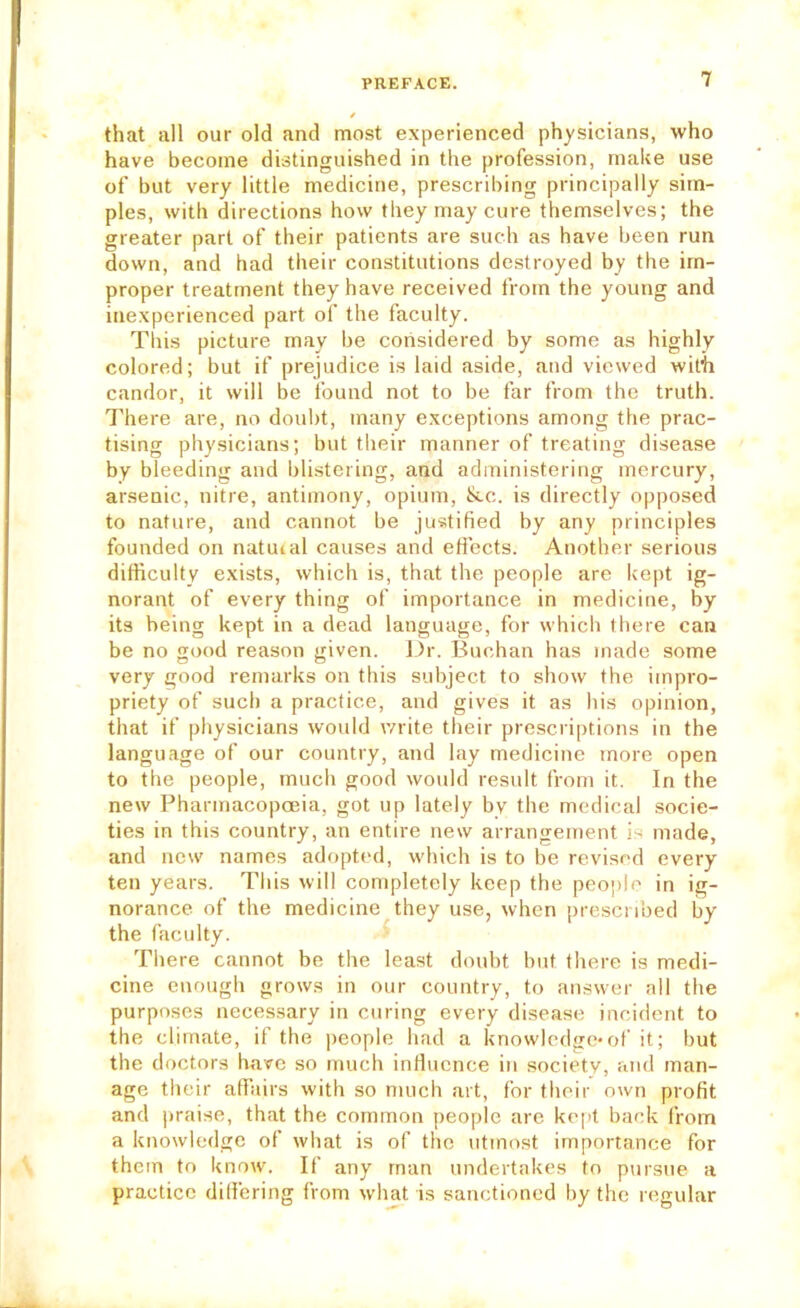 that all our old and most experienced physicians, who have become distinguished in the profession, make use of but very little medicine, prescribing principally sim- ples, with directions how they may cure themselves; the greater part of their patients are such as have been run down, and had their constitutions destroyed by the im- proper treatment they have received from the young and inexperienced part of the faculty. This picture may be considered by some as highly colored; but if prejudice is laid aside, and viewed with candor, it will be found not to be far from the truth. There are, no doubt, many exceptions among the prac- tising physicians; but their manner of treating disease by bleeding and blistering, and administering mercury, arsenic, nitre, antimony, opium, &.c. is directly opposed to nature, and cannot be justified by any principles founded on natural causes and effects. Another serious difficulty exists, which is, that the people are kept ig- norant of every thing of importance in medicine, by its being kept in a dead language, for whicli there can be no good reason given. J.)r. Buchan has made some very good remarks on this subject to show the impro- priety of such a practice, and gives it as his opinion, that if physicians would rvrite their prescriptions in the language of our country, and lay medicine more open to the people, much good would result from it. In the new Pharmacopoeia, got up lately by the medical socie- ties in this country, an entire new arrangement is made, and new names adopted, which is to be revised every ten years. This will completely keep the people in ig- norance of the medicine they use, when prescribed by the faculty. There cannot be the least doubt but there is medi- cine enough grows in our country, to answer all the purposes necessary in curing every disease incident to the climate, it the people had a knowlcdjie*of it; but the doctors have so much influence in society, and man- age their affairs with so much art, for their own profit and |»raise, that the common people are kept back from a knowledge of what is of the utmost importance for them to know. If any man undertakes to pursue a practice diflering from what is sanctioned by the regular