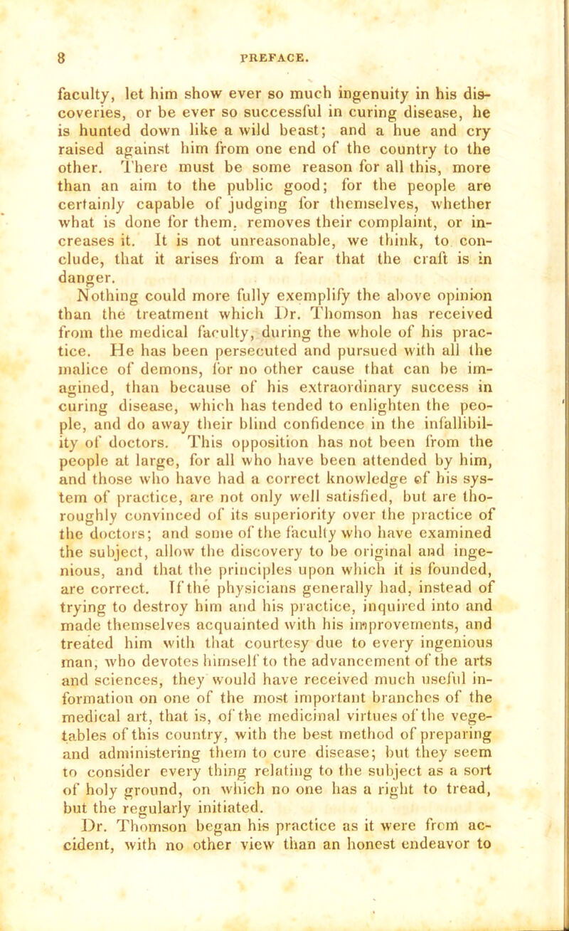 faculty, let him show ever so much ingenuity in his dis- coveries, or be ever so successful in curing disease, he is hunted down like a wild beast; and a hue and cry raised again.st him from one end of the country to the other. There must be some reason for all this, more than an aim to the public good; for the people are certainly capable of judging for themselves, whether what is done for them, removes their complaint, or in- creases it. It is not unreasonable, we think, to con- clude, that it arises from a fear that the craft is in danger. Nothing could more fully exemplify the above opinion than the treatment which Dr. Thomson has received from the medical faculty, during the whole of his prac- tice. He has been persecuted and pursued with all the malice of demons, lor no other cause that can be im- agined, than because of his extraordinary success in curing disease, which has tended to enlighten the peo- ple, and do away their blind confidence in the infallibil- ity of doctors. This opposition has not been from the people at large, for all who have been attended by him, and those who have had a correct knowledge ef his sys- tem of practice, are not only well satisfied, but are tho- roughly convinced of its superiority over the practice of the doctors; and some of the faculty who have examined the subject, allow the discovery to be original and inge- nious, and that the principles upon which it is founded, are correct. If the physicians generally had, instead of trying to destroy him and his piactice, inquired into and made themselves acquainted with his improvements, and treated him with that courtesy due to every ingenious man, who devotes himself to the advancement of the arts and sciences, they would have received much useful in- formation on one of the most important branches of the medical art, that is, of the medicinal virtues of the vege- tables of this country, with the best method of preparing and administering them to cure disease; but they seem to consider every thing relating to the subject as a soi-t of holy ground, on which no one has a right to tread, but the regularly initiated. Dr. Thomson began his practice as it were from ac- cident, with no other view than an honest endeavor to