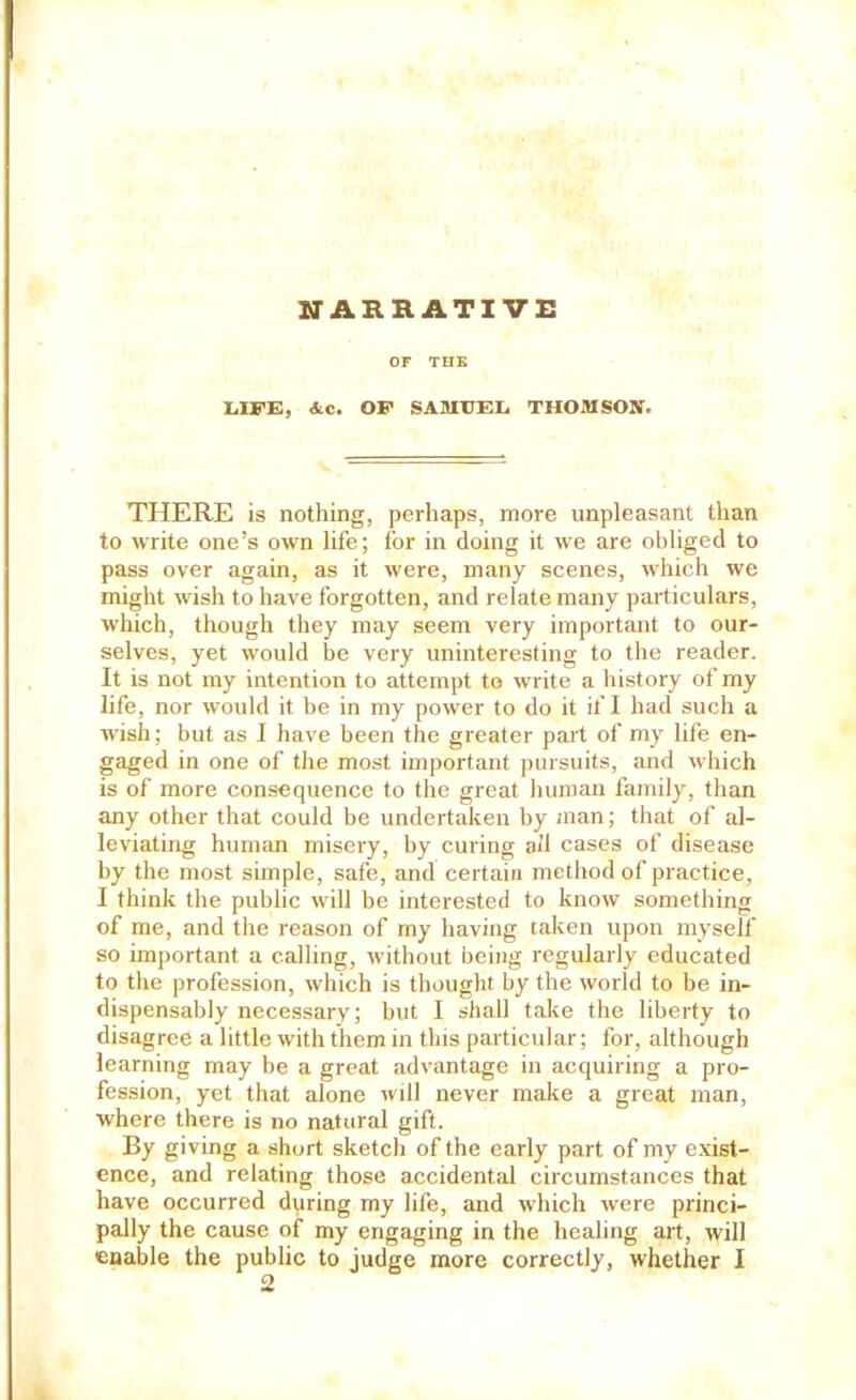 UARRATI VE or THE 1.IFE, &c. OP SAMIJEIi THOMSON. THERE is nothing, perhaps, more unpleasant than to write one’s own life; for in doing it we are obliged to pass over again, as it were, many scenes, which we might wish to have forgotten, and relate many particulars, which, though they may seem very important to our- selves, yet would be very uninteresting to the reader. It is not my intention to attempt to write a history of my life, nor would it be in my power to do it if I had such a wish; but as I have been the greater part of my life en- gaged in one of the most important pursuits, and which is of more consequence to the great human family, than any other that could be undertaken by iiian; that of al- leviating human misery, by curing all cases of disease by the most simple, safe, and certain method of practice, I think the public will be interested to know something of me, and the reason of my having taken upon myself so important a calling, without being regularly educated to the profession, which is thought by the world to be in- dispensably necessary; but I shall take the liberty to disagree a little with them in this particular; for, although learning may be a great advantage in acquiring a pro- fession, yet that alone will never make a great man, where there is no natural gift. By giving a short sketch of the early part of my exist- ence, and relating those accidental circumstances that have occurred during my life, and which were princi- pally the cause of my engaging in the healing art, will enable the public to judge more correctly, whether I